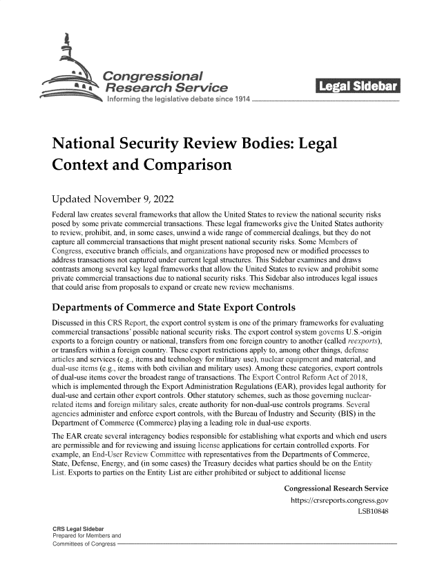 handle is hein.crs/govejil0001 and id is 1 raw text is: Congressional_______
'aResearch SerVice
National Security Review Bodies: Legal
Context and Comparison
Updated November 9, 2022
Federal law creates several frameworks that allow the United States to review the national security risks
posed by some private commercial transactions. These legal frameworks give the United States authority
to review, prohibit, and, in some cases, unwind a wide range of commercial dealings, but they do not
capture all commercial transactions that might present national security risks. Some Members of
Congress, executive branch officials, and organizations have proposed new or modified processes to
address transactions not captured under current legal structures. This Sidebar examines and draws
contrasts among several key legal frameworks that allow the United States to review and prohibit some
private commercial transactions due to national security risks. This Sidebar also introduces legal issues
that could arise from proposals to expand or create new review mechanisms.
Departments of Commerce and State Export Controls
Discussed in this CRS Report, the export control system is one of the primary frameworks for evaluating
commercial transactions' possible national security risks. The export control system governs U.S.-origin
exports to a foreign country or national, transfers from one foreign country to another (called reexports),
or transfers within a foreign country. These export restrictions apply to, among other things, defense
articles and services (e.g., items and technology for military use), nuclear equipment and material, and
dual-use items (e.g., items with both civilian and military uses). Among these categories, export controls
of dual-use items cover the broadest range of transactions. The Export Control Reform Act of 2018,
which is implemented through the Export Administration Regulations (EAR), provides legal authority for
dual-use and certain other export controls. Other statutory schemes, such as those governing nuclear-
related items and foreign military sales, create authority for non-dual-use controls programs. Several
agencies administer and enforce export controls, with the Bureau of Industry and Security (BIS) in the
Department of Commerce (Commerce) playing a leading role in dual-use exports.
The EAR create several interagency bodies responsible for establishing what exports and which end users
are permissible and for reviewing and issuing license applications for certain controlled exports. For
example, an End-User Review Committee with representatives from the Departments of Commerce,
State, Defense, Energy, and (in some cases) the Treasury decides what parties should be on the Entity
List. Exports to parties on the Entity List are either prohibited or subject to additional license
Congressional Research Service
https://crsreports. congress.gov
LSB10848
CRS Legal Sidebar
Prepared for Members and
Committees of Congress


