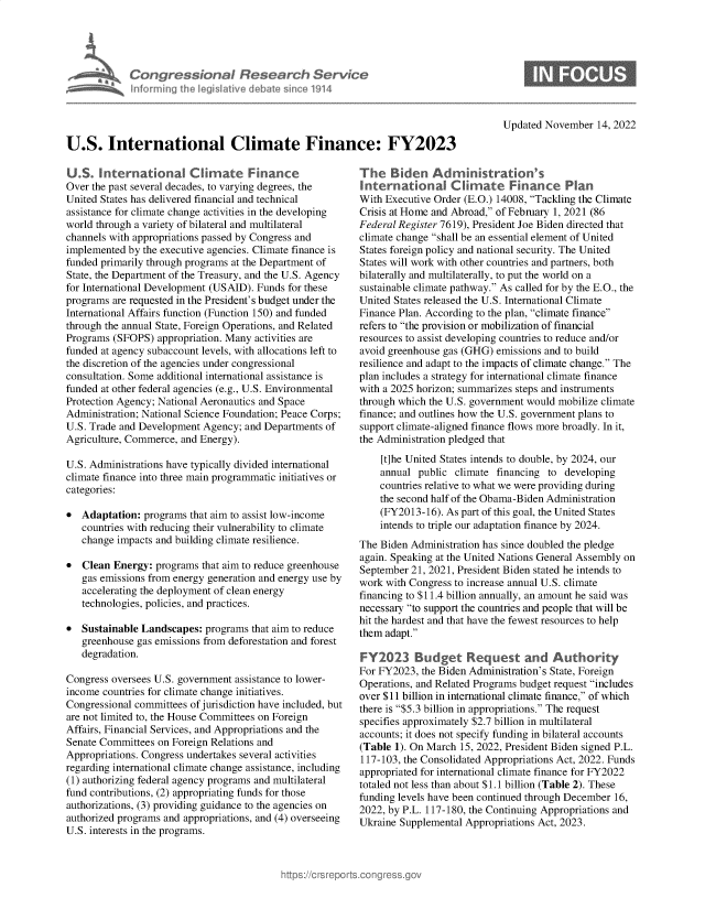 handle is hein.crs/govejiz0001 and id is 1 raw text is: Congressional Research Service
Informning 1h legisIative dobate since 1914
U.S. International Climate Finance: FY2023

U.S. International Cli      ate Finance
Over the past several decades, to varying degrees, the
United States has delivered financial and technical
assistance for climate change activities in the developing
world through a variety of bilateral and multilateral
channels with appropriations passed by Congress and
implemented by the executive agencies. Climate finance is
funded primarily through programs at the Department of
State, the Department of the Treasury, and the U.S. Agency
for International Development (USAID). Funds for these
programs are requested in the President's budget under the
International Affairs function (Function 150) and funded
through the annual State, Foreign Operations, and Related
Programs (SFOPS) appropriation. Many activities are
funded at agency subaccount levels, with allocations left to
the discretion of the agencies under congressional
consultation. Some additional international assistance is
funded at other federal agencies (e.g., U.S. Environmental
Protection Agency; National Aeronautics and Space
Administration; National Science Foundation; Peace Corps;
U.S. Trade and Development Agency; and Departments of
Agriculture, Commerce, and Energy).
U.S. Administrations have typically divided international
climate finance into three main programmatic initiatives or
categories:
* Adaptation: programs that aim to assist low-income
countries with reducing their vulnerability to climate
change impacts and building climate resilience.
* Clean Energy: programs that aim to reduce greenhouse
gas emissions from energy generation and energy use by
accelerating the deployment of clean energy
technologies, policies, and practices.
* Sustainable Landscapes: programs that aim to reduce
greenhouse gas emissions from deforestation and forest
degradation.
Congress oversees U.S. government assistance to lower-
income countries for climate change initiatives.
Congressional committees of jurisdiction have included, but
are not limited to, the House Committees on Foreign
Affairs, Financial Services, and Appropriations and the
Senate Committees on Foreign Relations and
Appropriations. Congress undertakes several activities
regarding international climate change assistance, including
(1) authorizing federal agency programs and multilateral
fund contributions, (2) appropriating funds for those
authorizations, (3) providing guidance to the agencies on
authorized programs and appropriations, and (4) overseeing
U.S. interests in the programs.

Updated November 14, 2022

The Biden Administration's
International Climate Finance Plan
With Executive Order (E.O.) 14008, Tackling the Climate
Crisis at Home and Abroad, of February 1, 2021 (86
Federal Register 7619), President Joe Biden directed that
climate change shall be an essential element of United
States foreign policy and national security. The United
States will work with other countries and partners, both
bilaterally and multilaterally, to put the world on a
sustainable climate pathway. As called for by the E.O., the
United States released the U.S. International Climate
Finance Plan. According to the plan, climate finance
refers to the provision or mobilization of financial
resources to assist developing countries to reduce and/or
avoid greenhouse gas (GHG) emissions and to build
resilience and adapt to the impacts of climate change. The
plan includes a strategy for international climate finance
with a 2025 horizon; summarizes steps and instruments
through which the U.S. government would mobilize climate
finance; and outlines how the U.S. government plans to
support climate-aligned finance flows more broadly. In it,
the Administration pledged that
[t]he United States intends to double, by 2024, our
annual public climate financing to developing
countries relative to what we were providing during
the second half of the Obama-Biden Administration
(FY2013-16). As part of this goal, the United States
intends to triple our adaptation finance by 2024.
The Biden Administration has since doubled the pledge
again. Speaking at the United Nations General Assembly on
September 21, 2021, President Biden stated he intends to
work with Congress to increase annual U.S. climate
financing to $11.4 billion annually, an amount he said was
necessary to support the countries and people that will be
hit the hardest and that have the fewest resources to help
them adapt.
FY2023 Budget Request and Authorty
For FY2023, the Biden Administration's State, Foreign
Operations, and Related Programs budget request includes
over $11 billion in international climate finance, of which
there is $5.3 billion in appropriations. The request
specifies approximately $2.7 billion in multilateral
accounts; it does not specify funding in bilateral accounts
(Table 1). On March 15, 2022, President Biden signed P.L.
117-103, the Consolidated Appropriations Act, 2022. Funds
appropriated for international climate finance for FY2022
totaled not less than about $1.1 billion (Table 2). These
funding levels have been continued through December 16,
2022, by P.L. 117-180, the Continuing Appropriations and
Ukraine Supplemental Appropriations Act, 2023.


