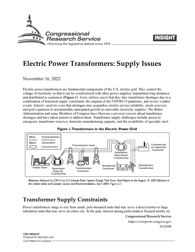 handle is hein.crs/govejkm0001 and id is 1 raw text is: Congressional                                                       ____
S£  Research Service
!~nforrmng the Igslative debate sine 1914
Electric Power Transformers: Supply Issues
November 16, 2022
Electric power transformers are fundamental components of the U.S. electric grid. They control the
voltage of electricity so that it can be synchronized with other power supplies, transmitted long distances,
and distributed to customers (Figure 1). Some utilities assert that they face transformer shortages due to a
combination of historical supply constraints, the impacts of the COVID-19 pandemic, and severe weather
events. Industry analysts warn that shortages may jeopardize electric service reliability, storm recovery,
and grid expansion to accommodate anticipated growth in renewable electricity supplies. The Biden
Administration and some Members of Congress have likewise expressed concern about transformer
shortages and have taken actions to address them. Transformer supply challenges include access to
emergency transformer reserves, domestic manufacturing capacity, and the availability of specialty steel.
Figure I.Transformers in the Electric Power Grid
Blue:   Transmission
G~reenr ODs rbution
Black   Generation                                                           Commercial
Transmission Lines                                C m ¢ m  or Industrial
i -Customer
SubdisatD
Step-down
Transformer
Residential            Dstribution
Generator      Transmission     Customer  p-          ITransformer
Step-Up        Customer
Transformer
Source: Adapted by CRS from U.S.-Canada Power System Outage Task Force, Final Report on the August 14, 2003 Blackout in
the United States and Canada: Causes and Recommendations, April 2004, Figure 2. 1.
Transformer Supply Constraints
Power transformers range in size from small, pole-mounted units that may serve a dozen homes to large
substation units that may serve an entire city. In the past, interest among policymakers focused mostly on
Congressional Research Service
https://crsreports.congress.gov
IN12048

ORS INSIGHT
Prepared for Members and
Committees of Congress -


