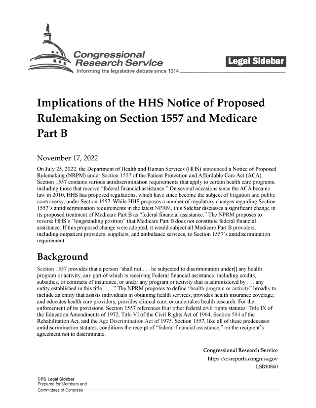 handle is hein.crs/govejkq0001 and id is 1 raw text is: Con gressionaI
R esearch Service
Implications of the HHS Notice of Proposed
Rulemaking on Section 1557 and Medicare
Part B
November 17, 2022
On July 25, 2022, the Department of Health and Human Services (HHS) announced a Notice of Proposed
Rulemaking (NRPM) under Section 1557 of the Patient Protection and Affordable Care Act (ACA).
Section 1557 contains various antidiscrimination requirements that apply to certain health care programs,
including those that receive federal financial assistance. On several occasions since the ACA became
law in 2010, HHS has proposed regulations, which have since become the subject of litigation and public
controversy, under Section 1557. While HHS proposes a number of regulatory changes regarding Section
1557's antidiscrimination requirements in the latest NPRM, this Sidebar discusses a significant change in
its proposed treatment of Medicare Part B as federal financial assistance. The NPRM proposes to
reverse HHS's longstanding position that Medicare Part B does not constitute federal financial
assistance. If this proposed change were adopted, it would subject all Medicare Part B providers,
including outpatient providers, suppliers, and ambulance services, to Section 1557's antidiscrimination
requirement.
Background
Section 1557 provides that a person shall not ... be subjected to discrimination under[] any health
program or activity, any part of which is receiving Federal financial assistance, including credits,
subsidies, or contracts of insurance, or under any program or activity that is administered by ... any
entity established in this title . . . . The NPRM proposes to define health program or activity broadly to
include an entity that assists individuals in obtaining health services, provides health insurance coverage,
and educates health care providers, provides clinical care, or undertakes health research. For the
enforcement of its provisions, Section 1557 references four other federal civil rights statutes: Title IX of
the Education Amendments of 1972, Title VI of the Civil Rights Act of 1964, Section 504 of the
Rehabilitation Act, and the Age Discrimination Act of 1975. Section 1557, like all of these predecessor
antidiscrimination statutes, conditions the receipt of federal financial assistance, on the recipient's
agreement not to discriminate.
Congressional Research Service
https://crsreports.congress.gov
LSB10860
CRS Legal Sidebar
Prepared for Members and
Committees of Congress


