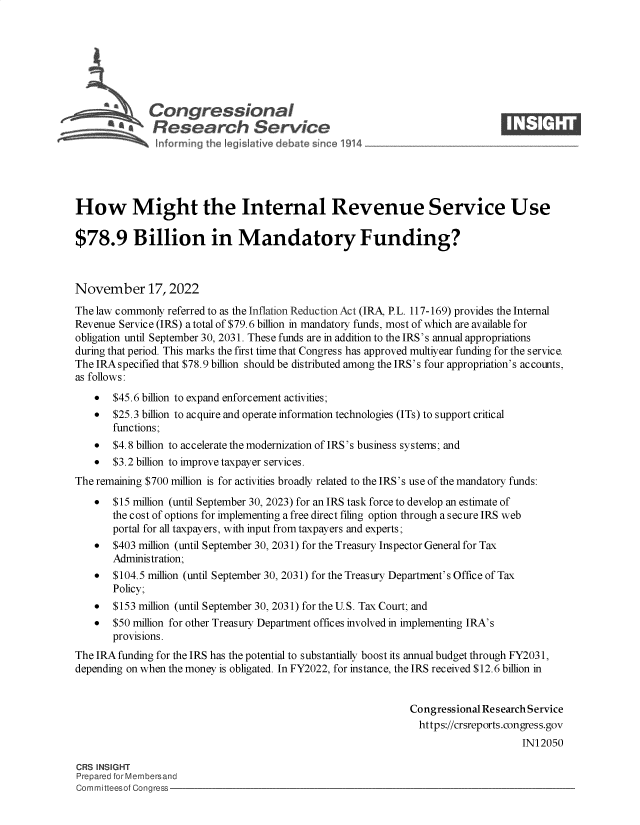 handle is hein.crs/govejkr0001 and id is 1 raw text is: s\Congressional                                                       ____
R' fesearch Service
How Might the Internal Revenue Service Use
$78.9 Billion in Mandatory Funding?
November 17, 2022
The law commonly referred to as the Inflation Reduction Act (IRA, P.L. 117-169) provides the Internal
Revenue Service (IRS) a total of $79.6 billion in mandatory funds, most of which are available for
obligation until September 30, 2031. These funds are in addition to the IRS's annual appropriations
during that period. This marks the first time that Congress has approved multiyear funding for the service.
The IRA specified that $78.9 billion should be distributed among the IRS's four appropriation's accounts,
as follows:
* $45.6 billion to expand enforcement activities;
* $25.3 billion to acquire and operate information technologies (ITs) to support critical
functions;
* $4.8 billion to accelerate the modernization of IRS's business systems; and
* $3.2 billion to improve taxpayer services.
The remaining $700 million is for activities broadly related to the IRS's use of the mandatory funds:
* $15 million (until September 30, 2023) for an IRS task force to develop an estimate of
the cost of options for implementing a free direct filing option through a secure IRS web
portal for all taxpayers, with input from taxpayers and experts;
* $403 million (until September 30, 2031) for the Treasury Inspector General for Tax
Administration;
* $104.5 million (until September 30, 2031) for the Treasury Department's Office of Tax
Policy;
*  $153 million (until September 30, 2031) for the U.S. Tax Court; and
* $50 million for other Treasury Department offices involved in implementing IRA's
provisions.
The IRA funding for the IRS has the potential to substantially boost its annual budget through FY2031,
depending on when the money is obligated. In FY2022, for instance, the IRS received $12.6 billion in
Congressional Research Service
https://crsreports.congress.gov
IN12050
CRS INSIGHT
Prepared for Membersand
Committeesof Congress


