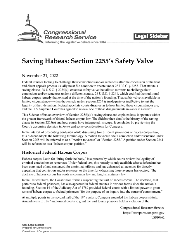 handle is hein.crs/govejlp0001 and id is 1 raw text is: \Con gressionaI
a Research Service
Saving Habeas: Section 2255's Safety Valve
November 21, 2022
Federal inmates looking to challenge their convictions and/or sentences after the conclusion of the trial
and direct appeals process usually must file a motion to vacate under 28 U.S.C. § 2255. That statute's
saving clause, 28 U.S.C. § 2255(e), creates a safety valve that allows movants to challenge their
convictions and/or sentences under a different statute, 28 U.S.C. § 2241, which codified the traditional
habeas corpus remedy that existed at the time of the nation's founding. That safety valve is available in
limited circumstance-when the remedy under Section 2255 is inadequate or ineffective to test the
legality of their detention. Federal appellate courts disagree as to how limited those circumstances are,
and the U.S. Supreme Court has agreed to review one of those disagreements in Jones v. Hendrix.
This Sidebar offers an overview of Section 2255(e)'s saving clause and explains how it operates within
the greater framework of federal habeas corpus law. The Sidebar then details the history of the saving
clause in Section 2255(e) and how courts have interpreted its scope. It concludes by previewing the
Court's upcoming decision in Jones and some considerations for Congress.
In the interest of preventing confusion while discussing two different provisions of habeas corpus law,
this Sidebar adopts the following terminology. A motion to vacate one's conviction and/or sentence under
Section 2255 will be referred to as a motion to vacate or Section 2255. A petition under Section 2241
will be referred to as a habeas corpus petition.
Historical Federal Habeas Corpus
Habeas corpus, Latin for bring forth the body, is a process by which courts review the legality of
criminal convictions or sentences. Under federal law, this remedy is only available after a defendant has
been convicted of and sentenced for a criminal offense and has exhausted all avenues for directly
appealing that conviction and/or sentence, or the time for exhausting those avenues has expired. The
doctrine of habeas corpus has roots in common law and English statutory law.
In the United States, the Constitution forbids suspending the writ of habeas corpus. The doctrine, as it
pertains to federal prisoners, has also appeared in federal statutes in various forms since the nation's
founding. Section 14 of the Judiciary Act of 1789 provided federal courts with a limited power to grant
writs of habeas corpus to federal prisoners for the purpose of an inquiry into the cause of commitment.
At multiple points in the second half of the 18th century, Congress amended the habeas corpus statute.
Amendments in 1867 authorized courts to grant the writ to any prisoner held in violation of the
Congressional Research Service
https://crsreports.congress.gov
LSB10862
CRS Legal Sidebar
Prepared for Members and
Committees of Congress



