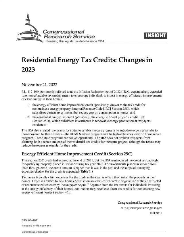 handle is hein.crs/govejlq0001 and id is 1 raw text is: Congressional                                                     ____
aResearch Service
Residential Energy Tax Credits: Changes in
2023
November 21, 2022
P. L. 117-169, commonly referred to as the Inflation Reduction Act of 2022 (IRA), expanded and extended
two nonrefundable tax credits meant to encourage individuals to invest in energy efficiency improvements
or clean energy in their homes:
1. the energy efficient home improvement credit (previously known as the tax credit for
nonbusiness energy property, Internal Revenue Code [IRC] Section 25C), which
subsidizes certain investments that reduce energy consumption in homes; and
2. the residential energy tax credit (previously, the energy efficient property credit, IRC
Section 25D), which subsidizes investments in renewable energy production at taxpayers'
residences.
The IRA also created two grants for states to establish rebate programs to subsidize expenses similar to
those covered by these credits-the HOMES rebate program and the high-efficiency electric home rebate
program. These state programs are not yet operational. The IRA does not prohibit taxpayers from
claiming both a rebate and one of the residential tax credits for the same project, although the rebate may
reduce the expenses eligible for the credit.
Ener gy Efficient Home Improvement Credit (Section 25C)
The Section 25C credit had expired at the end of 2021, but the IRA reintroduced the credit retroactively
for qualifying property placed in service during tax year 2022. For investments placed in service from
2023 through 2032, the credit amount is higher than it was in the past and the scope of qualifying
expenses eligible for the credit is expanded (Table 1.)
Taxpayers typically claim expenses for the credit in the year in which they install the property in their
homes. Expenses related to new home construction are claimed when the original use of the constructed
or reconstructed structure by the taxpayer begins.  Separate from the tax credits for individuals investing
in the energy efficiency of their homes, contractors may be able to claim tax credits for constructing new
energy-efficient homes (Section 45L).
Congressional Research Service
https://crsreports.congress.gov
IN12051
CRS INSIGHT
Prepared for Membersand
Committeesof Congress


