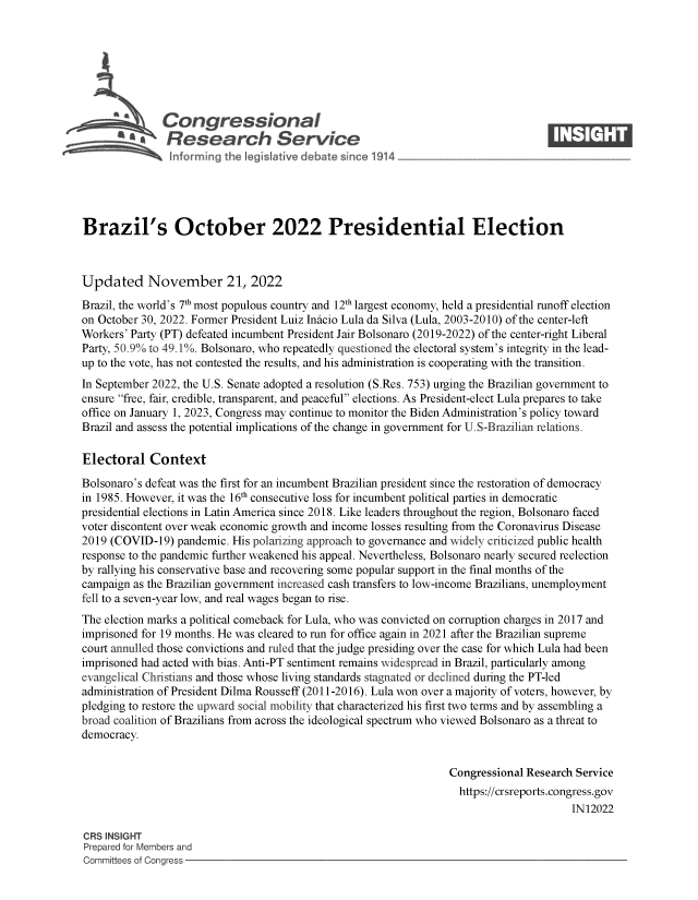 handle is hein.crs/govejls0001 and id is 1 raw text is: Congressional                                                    ____
~ Research Service
Brazil's October 2022 Presidential Election
Updated November 21, 2022
Brazil, the world's 7th most populous country and 12th largest economy, held a presidential runoff election
on October 30, 2022. Former President Luiz Inicio Lula da Silva (Lula, 2003-2010) of the center-left
Workers' Party (PT) defeated incumbent President Jair Bolsonaro (2019-2022) of the center-right Liberal
Party, 50.9% to 49.1%. Bolsonaro, who repeatedly questioned the electoral system's integrity in the lead-
up to the vote, has not contested the results, and his administration is cooperating with the transition.
In September 2022, the U.S. Senate adopted a resolution (S.Res. 753) urging the Brazilian government to
ensure free, fair, credible, transparent, and peaceful elections. As President-elect Lula prepares to take
office on January 1, 2023, Congress may continue to monitor the Biden Administration's policy toward
Brazil and assess the potential implications of the change in government for U.S-Brazilian relations.
Electoral Context
Bolsonaro's defeat was the first for an incumbent Brazilian president since the restoration of democracy
in 1985. However, it was the 16th consecutive loss for incumbent political parties in democratic
presidential elections in Latin America since 2018. Like leaders throughout the region, Bolsonaro faced
voter discontent over weak economic growth and income losses resulting from the Coronavirus Disease
2019 (COVID-19) pandemic. His polarizing approach to governance and widely criticized public health
response to the pandemic further weakened his appeal. Nevertheless, Bolsonaro nearly secured reelection
by rallying his conservative base and recovering some popular support in the final months of the
campaign as the Brazilian government increased cash transfers to low-income Brazilians, unemployment
fell to a seven-year low, and real wages began to rise.
The election marks a political comeback for Lula, who was convicted on corruption charges in 2017 and
imprisoned for 19 months. He was cleared to run for office again in 2021 after the Brazilian supreme
court annulled those convictions and ruled that the judge presiding over the case for which Lula had been
imprisoned had acted with bias. Anti-PT sentiment remains widespread in Brazil, particularly among
evangelical Christians and those whose living standards stagnated or declined during the PT-led
administration of President Dilma Rousseff (2011-2016). Lula won over a majority of voters, however, by
pledging to restore the upward social mobility that characterized his first two terms and by assembling a
broad coalition of Brazilians from across the ideological spectrum who viewed Bolsonaro as a threat to
democracy.
Congressional Research Service
https://crsreports.congress.gov
IN12022
CRS INSIGHT
Prepared for Members and
Committees of Congress


