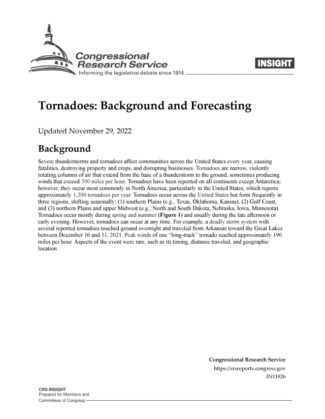 handle is hein.crs/govejno0001 and id is 1 raw text is: Congressional
~ Research Service

Tornadoes: Background and Forecasting
Updated November 29, 2022
Background
Severe thunderstorms and tornadoes affect communities across the United States every year, causing
fatalities, destroying property and crops, and disrupting businesses. Tornadoes are narrow, violently
rotating columns of air that extend from the base of a thunderstorm to the ground, sometimes producing
winds that exceed 300 miles per hour. Tornadoes have been reported on all continents except Antarctica;
however, they occur most commonly in North America, particularly in the United States, which reports
approximately 1,200 tornadoes per year. Tornadoes occur across the United States but form frequently in
three regions, shifting seasonally: (1) southern Plains (e.g., Texas, Oklahoma, Kansas), (2) Gulf Coast,
and (3) northern Plains and upper Midwest (e.g., North and South Dakota, Nebraska, Iowa, Minnesota).
Tornadoes occur mostly during spring and summer (Figure 1) and usually during the late afternoon or
early evening. However, tornadoes can occur at any time. For example, a deadly storm system with
several reported tornadoes touched ground overnight and traveled from Arkansas toward the Great Lakes
between December 10 and 11, 2021. Peak winds of one long-track tornado reached approximately 190
miles per hour. Aspects of the event were rare, such as its timing, distance traveled, and geographic
location.
Congressional Research Service
https://crsreports. congress.gov
IN11826

CRS INSIGHT
Prepared for Members and
Committees of Congress -



