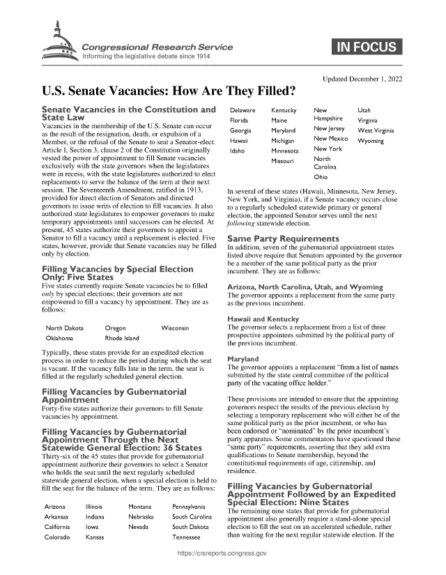 handle is hein.crs/govejon0001 and id is 1 raw text is: Congressional Research Service
Inforrming the legislative debate since 1914

Updated December 1, 2022

U.S. Senate Vacancies: How Are They Filled?

Senate Vacancies in the Constitution and
State Law
Vacancies in the membership of the U.S. Senate can occur
as the result of the resignation, death, or expulsion of a
Member, or the refusal of the Senate to seat a Senator-elect.
Article I, Section 3, clause 2 of the Constitution originally
vested the power of appointment to fill Senate vacancies
exclusively with the state governors when the legislatures
were in recess, with the state legislatures authorized to elect
replacements to serve the balance of the term at their next
session. The Seventeenth Amendment, ratified in 1913,
provided for direct election of Senators and directed
governors to issue writs of election to fill vacancies. It also
authorized state legislatures to empower governors to make
temporary appointments until successors can be elected. At
present, 45 states authorize their governors to appoint a
Senator to fill a vacancy until a replacement is elected. Five
states, however, provide that Senate vacancies may be filled
only by election.
Filling Vacancies by Special Election
Only: Five States
Five states currently require Senate vacancies be to filled
only by special elections; their governors are not
empowered to fill a vacancy by appointment. They are as
follows:

North Dakota
Oklahoma

Oregon
Rhode Island

Wisconsin

Typically, these states provide for an expedited election
process in order to reduce the period during which the seat
is vacant. If the vacancy falls late in the term, the seat is
filled at the regularly scheduled general election.
Filling Vacancies by Gubernatorial
Appoint      ent
Forty-five states authorize their governors to fill Senate
vacancies by appointment.
Filling Vacancies by Gubernatorial
Appointment Through the Next
Statewide General Election: 36 States
Thirty-six of the 45 states that provide for gubernatorial
appointment authorize their governors to select a Senator
who holds the seat until the next regularly scheduled
statewide general election, when a special election is held to
fill the seat for the balance of the term. They are as follows:

Arizona       Illinois

Arkansas
California
Colorado

Indiana
Iowa
Kansas

Montana

Pennsylvania

Nebraska       South Carolina
Nevada         South Dakota
Tennessee

Delaware      Kentucky      New
Florida       Maine         Hampshire
Georgia       Maryland      New Jersey
Hawaii        Michigan      New Mexico
Idaho         Minnesota     New York

Utah
Virginia
West Virginia
Wyoming

Missouri    North
Carolina
Ohio
In several of these states (Hawaii, Minnesota, New Jersey,
New York, and Virginia), if a Senate vacancy occurs close
to a regularly scheduled statewide primary or general
election, the appointed Senator serves until the next
following statewide election.
Same Party Requirements
In addition, seven of the gubernatorial appointment states
listed above require that Senators appointed by the governor
be a member of the same political party as the prior
incumbent. They are as follows:
Arizona, North Carolina, Utah, and Wyoming
The governor appoints a replacement from the same party
as the previous incumbent.
Hawaii and Kentucky
The governor selects a replacement from a list of three
prospective appointees submitted by the political party of
the previous incumbent.
Maryland
The governor appoints a replacement from a list of names
submitted by the state central committee of the political
party of the vacating office holder.
These provisions are intended to ensure that the appointing
governors respect the results of the previous election by
selecting a temporary replacement who will either be of the
same political party as the prior incumbent, or who has
been endorsed or nominated by the prior incumbent's
party apparatus. Some commentators have questioned these
same party requirements, asserting that they add extra
qualifications to Senate membership, beyond the
constitutional requirements of age, citizenship, and
residence.
Filling Vacancies by Gubernatorial
Appointment Followed by an Expedited
Special Election: Nine States
The remaining nine states that provide for gubernatorial
appointment also generally require a stand-alone special
election to fill the seat on an accelerated schedule, rather
than waiting for the next regular statewide election. If the


