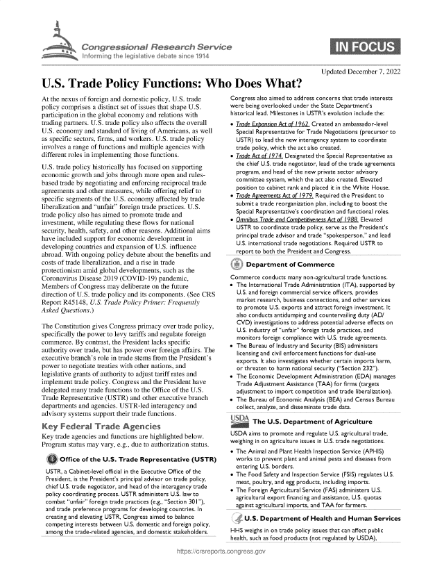 handle is hein.crs/govejrc0001 and id is 1 raw text is: adCongressional Research Service
lnfmrming the legislitive debate since 1914
U.S. Trade Policy Functions: Who Does What?

At the nexus of foreign and domestic policy, U.S. trade
policy comprises a distinct set of issues that shape U.S.
participation in the global economy and relations with
trading partners. U.S. trade policy also affects the overall
U.S. economy and standard of living of Americans, as well
as specific sectors, firms, and workers. U.S. trade policy
involves a range of functions and multiple agencies with
different roles in implementing those functions.
U.S. trade policy historically has focused on supporting
economic growth and jobs through more open and rules-
based trade by negotiating and enforcing reciprocal trade
agreements and other measures, while offering relief to
specific segments of the U.S. economy affected by trade
liberalization and unfair foreign trade practices. U.S.
trade policy also has aimed to promote trade and
investment, while regulating these flows for national
security, health, safety, and other reasons. Additional aims
have included support for economic development in
developing countries and expansion of U.S. influence
abroad. With ongoing policy debate about the benefits and
costs of trade liberalization, and a rise in trade
protectionism amid global developments, such as the
Coronavirus Disease 2019 (COVID-19) pandemic,
Members of Congress may deliberate on the future
direction of U.S. trade policy and its components. (See CRS
Report R45148, U.S. Trade Policy Primer: Frequently
Asked Questions.)
The Constitution gives Congress primacy over trade policy,
specifically the power to levy tariffs and regulate foreign
commerce. By contrast, the President lacks specific
authority over trade, but has power over foreign affairs. The
executive branch's role in trade stems from the President's
power to negotiate treaties with other nations, and
legislative grants of authority to adjust tariff rates and
implement trade policy. Congress and the President have
delegated many trade functions to the Office of the U.S.
Trade Representative (USTR) and other executive branch
departments and agencies. USTR-led interagency and
advisory systems support their trade functions.
Key Federal Trade Agencies
Key trade agencies and functions are highlighted below.
Program status may vary, e.g., due to authorization status.
Office of the U.S. Trade Representative (USTR)
USTR, a Cabinet-level official in the Executive Office of the
President, is the President's principal advisor on trade policy,
chief U.S. trade negotiator, and head of the interagency trade
policy coordinating process. USTR administers U.S. law to
combat unfair foreign trade practices (e.g., Section 301),
and trade preference programs for developing countries. In
creating and elevating USTR, Congress aimed to balance
competing interests between U.S. domestic and foreign policy,
among the trade-related agencies, and domestic stakeholders.

Updated December 7, 2022

Congress also aimed to address concerns that trade interests
were being overlooked under the State Department's
historical lead. Milestones in USTR's evolution include the:
 Trade Expansion Act of 1962. Created an ambassador-level
Special Representative for Trade Negotiations (precursor to
USTR) to lead the new interagency system to coordinate
trade policy, which the act also created.
 Trade Act of 1974. Designated the Special Representative as
the chief U.S. trade negotiator, lead of the trade agreements
program, and head of the new private sector advisory
committee system, which the act also created. Elevated
position to cabinet rank and placed it in the White House.
 Trade Agreements Act of 1979. Required the President to
submit a trade reorganization plan, including to boost the
Special Representative's coordination and functional roles.
 Omnibus Trade and Competitiveness Act of 1988. Elevated
USTR to coordinate trade policy, serve as the President's
principal trade advisor and trade spokesperson, and lead
U.S. international trade negotiations. Required USTR to
report to both the President and Congress.
Department of Commerce
Commerce conducts many non-agricultural trade functions.
 The International Trade Administration (ITA), supported by
U.S. and foreign commercial service officers, provides
market research, business connections, and other services
to promote U.S. exports and attract foreign investment. It
also conducts antidumping and countervailing duty (AD/
CVD) investigations to address potential adverse effects on
U.S. industry of unfair foreign trade practices, and
monitors foreign compliance with U.S. trade agreements.
 The Bureau of Industry and Security (BIS) administers
licensing and civil enforcement functions for dual-use
exports. It also investigates whether certain imports harm,
or threaten to harm national security (Section 232).
 The Economic Development Administration (EDA) manages
Trade Adjustment Assistance (TAA) for firms (targets
adjustment to import competition and trade liberalization).
 The Bureau of Economic Analysis (BEA) and Census Bureau
collect, analyze, and disseminate trade data.
The U.S. Department of Agriculture
USDA aims to promote and regulate U.S. agricultural trade,
weighing in on agriculture issues in U.S. trade negotiations.
 The Animal and Plant Health Inspection Service (APHIS)
works to prevent plant and animal pests and diseases from
entering U.S. borders.
 The Food Safety and Inspection Service (FSIS) regulates U.S.
meat, poultry, and egg products, including imports.
 The Foreign Agricultural Service (FAS) administers U.S.
agricultural export financing and assistance, U.S. quotas
against agricultural imports, and TAA for farmers.
4 U.S. Department of Health and Human Services
HHS weighs in on trade policy issues that can affect public
health, such as food products (not regulated by USDA),


