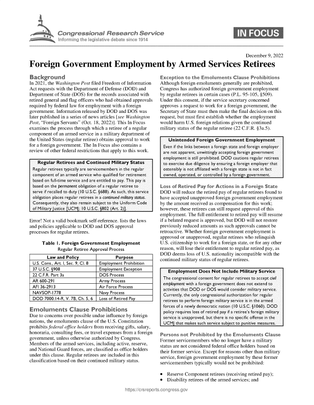 handle is hein.crs/govejrm0001 and id is 1 raw text is: ,an Congressional Research Servia
Amad asinforming the legislitive debate since 1914

December 9, 2022
Foreign Government Employment by Armed Services Retirees

Background
In 2021, the Washington Post filed Freedom of Information
Act requests with the Department of Defense (DOD) and
Department of State (DOS) for the records associated with
retired general and flag officers who had obtained approvals
required by federal law for employment with a foreign
government. Information released by DOD and DOS was
later published in a series of news articles [see Washington
Post, Foreign Servants (Oct. 18, 2022)]. This In Focus
examines the process through which a retiree of a regular
component of an armed service in a military department of
the United States (regular retiree) obtains approval to work
for a foreign government. The In Focus also contains a
review of other federal restrictions that apply to this work.
Regular Retirees and Continued Military Status
Regular retirees typically are servicemembers in the regular
component of an armed service who qualified for retirement
based on full-time service and are entitled to pay. This pay is
based on the permanent obligation of a regular retiree to
serve if recalled to duty (10 U.S.C. §688). As such, this service
obligation places regular retirees in a continued military status.
Consequently, they also remain subject to the Uniform Code
of Military justice [UCMJ; 10 U.S.C. 802 (Art. 2)].
Error! Not a valid bookmark self-reference. lists the laws
and policies applicable to DOD and DOS approval
processes for regular retirees.
Table I. Foreign Government Employment
Regular Retiree Approval Process
Law and Policy                 Purpose
U.S. Cons., Art. I, Sec. 9, Cl. 8  Employment Prohibition
37 U.S.C. §908                Employment Exception
22 C.F.R. Part 3a             DOS Process
AR 600-291                    Army Process
AFI 36-2913                   Air Force Process
NAVSOP-1778                   Navy Process
DOD 7000.14-R, V. 7B, Ch. 5, 6 Loss of Retired Pay
Eimoluments Clause Prohibitions
Due to concerns over possible undue influence by foreign
nations, the emoluments clause of the U.S. Constitution
prohibits federal office holders from receiving gifts, salary,
honoraria, consulting fees, or travel expenses from a foreign
government, unless otherwise authorized by Congress.
Members of the armed services, including active, reserve,
and National Guard forces, are classified as office holders
under this clause. Regular retirees are included in this
classification based on their continued military status.

Exception to the Emoluments Clause Probitions
Although foreign emoluments generally are prohibited,
Congress has authorized foreign government employment
by regular retirees in certain cases (P.L. 95-105, §509).
Under this consent, if the service secretary concerned
approves a request to work for a foreign government, the
Secretary of State must then make the final decision on this
request, but must first establish whether the employment
would harm U.S. foreign relations given the continued
military status of the regular retiree (22 C.F.R. §3a.5).
Unintended Foreign Government Employment
Even if the links between a foreign state and foreign employer
are not apparent, unwittingly accepting foreign government
employment is still prohibited. DOD cautions regular retirees
to exercise due diligence by ensuring a foreign employer that
ostensibly is not affiliated with a foreign state is not in fact
owned, operated, or controlled by a foreign government.
Loss of Retired Pay for Actions in a Foreign State
DOD will reduce the retired pay of regular retirees found to
have accepted unapproved foreign government employment
by the amount received as compensation for this work;
however, these retirees can still request approval of this
employment. The full entitlement to retired pay will resume
if a belated request is approved, but DOD will not restore
previously reduced amounts as such approvals cannot be
retroactive. Whether foreign government employment is
approved or unapproved, regular retirees who relinquish
U.S. citizenship to work for a foreign state, or for any other
reason, will lose their entitlement to regular retired pay, as
DOD deems loss of U.S. nationality incompatible with the
continued military status of regular retirees.
Employment Does Not Include Military Service
The congressional consent for regular retirees to accept civil
employment with a foreign government does not extend to
activities that DOD or DOS would consider military service.
Currently, the only congressional authorization for regular
retirees to perform foreign military service is in the armed
forces of a newly democratic nation (10 U.S.C. §1060). DOD
policy requires loss of retired pay if a retiree's foreign military
service is unapproved, but there is no specific offense in the
UCM that makes such service subject to punitive measures.
Persons not Prohibited by the Emokuments Clause
Former servicemembers who no longer have a military
status are not considered federal office holders based on
their former service. Except for reasons other than military
service, foreign government employment by these former
servicemembers typically would not be prohibited:
* Reserve Component retirees (receiving retired pay);
* Disability retirees of the armed services; and


