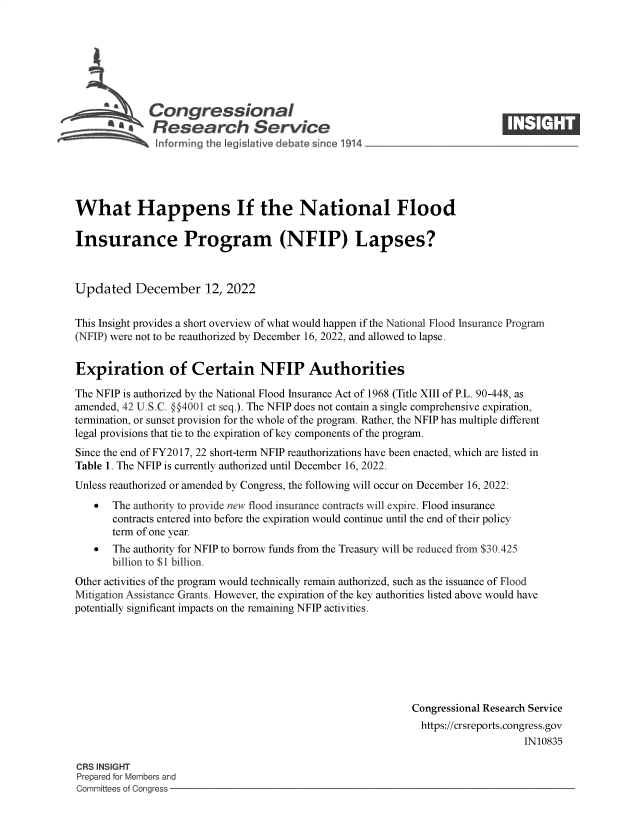 handle is hein.crs/govejsi0001 and id is 1 raw text is: Congressional
.Research Sorvi e

What Happens If the National Flood
Insurance Program (NFIP) Lapses?
Updated December 12, 2022
This Insight provides a short overview of what would happen if the National Flood Insurance Program
(NFIP) were not to be reauthorized by December 16, 2022, and allowed to lapse.
Expiration of Certain NFIP Authorities
The NFIP is authorized by the National Flood Insurance Act of 1968 (Title XIII of P.L. 90-448, as
amended, 42 U.S.C. @§4001 et seq.). The NFIP does not contain a single comprehensive expiration,
termination, or sunset provision for the whole of the program. Rather, the NFIP has multiple different
legal provisions that tie to the expiration of key components of the program.
Since the end of FY2017, 22 short-term NFIP reauthorizations have been enacted, which are listed in
Table 1. The NFIP is currently authorized until December 16, 2022.
Unless reauthorized or amended by Congress, the following will occur on December 16, 2022:
 The authority to provide new flood insurance contracts will expire. Flood insurance
contracts entered into before the expiration would continue until the end of their policy
term of one year.
  The authority for NFIP to borrow funds from the Treasury will be reduced from $30.425
billion to $1 billion.
Other activities of the program would technically remain authorized, such as the issuance of Flood
Mitigation Assistance Grants. However, the expiration of the key authorities listed above would have
potentially significant impacts on the remaining NFIP activities.
Congressional Research Service
https://crsreports.congress.gov
IN10835

CRS INSIGHT
Prepared for Members and
Committees of Congress -

1.   It,®


