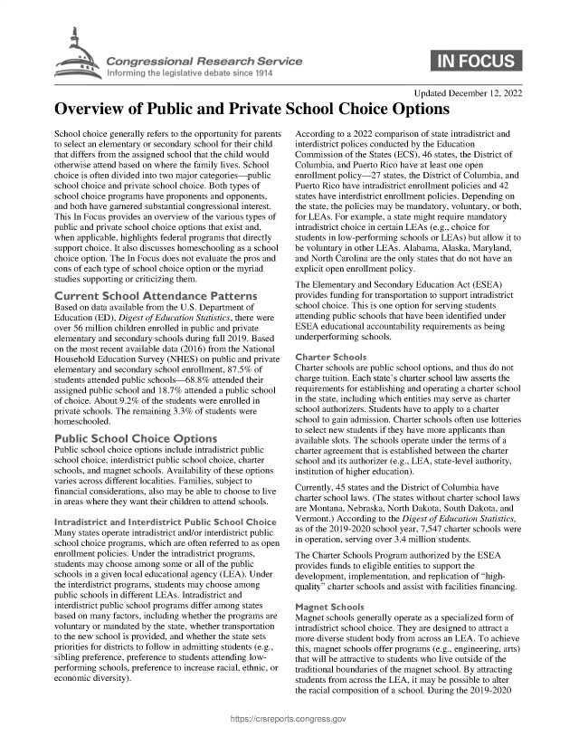handle is hein.crs/govejst0001 and id is 1 raw text is: Congressional Research Service
Inlorming the legislitive debate since 1914

Updated December 12, 2022

Overview of Public and Private School Choice Options

School choice generally refers to the opportunity for parents
to select an elementary or secondary school for their child
that differs from the assigned school that the child would
otherwise attend based on where the family lives. School
choice is often divided into two major categories-public
school choice and private school choice. Both types of
school choice programs have proponents and opponents,
and both have garnered substantial congressional interest.
This In Focus provides an overview of the various types of
public and private school choice options that exist and,
when applicable, highlights federal programs that directly
support choice. It also discusses homeschooling as a school
choice option. The In Focus does not evaluate the pros and
cons of each type of school choice option or the myriad
studies supporting or criticizing them.
Current School Attendance Patterns
Based on data available from the U.S. Department of
Education (ED), Digest of Education Statistics, there were
over 56 million children enrolled in public and private
elementary and secondary schools during fall 2019. Based
on the most recent available data (2016) from the National
Household Education Survey (NHES) on public and private
elementary and secondary school enrollment, 87.5% of
students attended public schools-68.8% attended their
assigned public school and 18.7% attended a public school
of choice. About 9.2% of the students were enrolled in
private schools. The remaining 3.3% of students were
homeschooled.
Public School Choice Options
Public school choice options include intradistrict public
school choice, interdistrict public school choice, charter
schools, and magnet schools. Availability of these options
varies across different localities. Families, subject to
financial considerations, also may be able to choose to live
in areas where they want their children to attend schools.
Intradistrict and Interdistrict Public School Choice
Many states operate intradistrict and/or interdistrict public
school choice programs, which are often referred to as open
enrollment policies. Under the intradistrict programs,
students may choose among some or all of the public
schools in a given local educational agency (LEA). Under
the interdistrict programs, students may choose among
public schools in different LEAs. Intradistrict and
interdistrict public school programs differ among states
based on many factors, including whether the programs are
voluntary or mandated by the state, whether transportation
to the new school is provided, and whether the state sets
priorities for districts to follow in admitting students (e.g.,
sibling preference, preference to students attending low-
performing schools, preference to increase racial, ethnic, or
economic diversity).

According to a 2022 comparison of state intradistrict and
interdistrict polices conducted by the Education
Commission of the States (ECS), 46 states, the District of
Columbia, and Puerto Rico have at least one open
enrollment policy-27 states, the District of Columbia, and
Puerto Rico have intradistrict enrollment policies and 42
states have interdistrict enrollment policies. Depending on
the state, the policies may be mandatory, voluntary, or both,
for LEAs. For example, a state might require mandatory
intradistrict choice in certain LEAs (e.g., choice for
students in low-performing schools or LEAs) but allow it to
be voluntary in other LEAs. Alabama, Alaska, Maryland,
and North Carolina are the only states that do not have an
explicit open enrollment policy.
The Elementary and Secondary Education Act (ESEA)
provides funding for transportation to support intradistrict
school choice. This is one option for serving students
attending public schools that have been identified under
ESEA educational accountability requirements as being
underperforming schools.
Charter Schools
Charter schools are public school options, and thus do not
charge tuition. Each state's charter school law asserts the
requirements for establishing and operating a charter school
in the state, including which entities may serve as charter
school authorizers. Students have to apply to a charter
school to gain admission. Charter schools often use lotteries
to select new students if they have more applicants than
available slots. The schools operate under the terms of a
charter agreement that is established between the charter
school and its authorizer (e.g., LEA, state-level authority,
institution of higher education).
Currently, 45 states and the District of Columbia have
charter school laws. (The states without charter school laws
are Montana, Nebraska, North Dakota, South Dakota, and
Vermont.) According to the Digest of Education Statistics,
as of the 2019-2020 school year, 7,547 charter schools were
in operation, serving over 3.4 million students.
The Charter Schools Program authorized by the ESEA
provides funds to eligible entities to support the
development, implementation, and replication of high-
quality charter schools and assist with facilities financing.
Magnet Schools
Magnet schools generally operate as a specialized form of
intradistrict school choice. They are designed to attract a
more diverse student body from across an LEA. To achieve
this, magnet schools offer programs (e.g., engineering, arts)
that will be attractive to students who live outside of the
traditional boundaries of the magnet school. By attracting
students from across the LEA, it may be possible to alter
the racial composition of a school. During the 2019-2020



