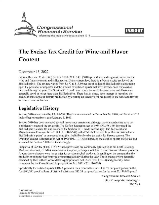 handle is hein.crs/govejts0001 and id is 1 raw text is: Congressional                                                     ____
a*Research Service
The Excise Tax Credit for Wine and Flavor
Content
December 15, 2022
Internal Revenue Code (IRC) Section 5010 (26 U.S.C. @5010) provides a credit against excise tax for
wine and flavors content in distilled spirits. Under current law, there is a federal excise tax levied on
distilled spirits. The tax rate varies from $2.70 to $13.50 per proof gallon of distilled spirits depending
upon the producer or importer and the amount of distilled spirits that have already been removed or
imported during the year. The Section 5010 credit can reduce tax owed because wine and flavors are
generally taxed at lower rates than distilled spirits. There has, at times, been interest in repealing the
credit, as some argue it distorts production by creating an incentive for producers to use wine and flavors
to reduce their tax burden.
Legislative History
Section 5010 was created by P.L. 96-598. That law was enacted on December 24, 1980, and Section 5010
took effect retroactively, as of January 1, 1980.
Section 5010 has been amended several times since enactment, although those amendments have not
significantly changed the tax credit. The Deficit Reduction Act of 1984 (P.L. 98-369) increased the
distilled spirits excise tax and amended the Section 5010 credit accordingly. The Technical and
Miscellaneous Revenue Act of 1988 (P.L. 100-647) added alcohol derived from flavors distilled at a
distilled spirits plant as an exception to (i.e., ineligible for) the tax credit for flavors content. The
Omnibus Budget Reconciliation Act of 1990 (P.L. 101-508) increased the distilled spirits excise tax and
amended the Section 5010 credit accordingly.
Subpart A of Part IX of P.L. 115-97 (those provisions are commonly referred to as the Craft Beverage
Modernization Act, CBMA) made several temporary changes to federal excise taxes on alcohol products.
Among those changes were lower rates for certain alcohol products, depending on the amount that the
producer or importer has removed or imported already during the year. Those changes were generally
extended by the Further Consolidated Appropriations Act, 2020 (P.L. 116-94) and generally made
permanent by the Consolidated Appropriations Act, 2021 (P.L. 116-260).
Specifically for distilled spirits, CBMA provides for a reduced tax rate of $2.70 per proof gallon on the
first 100,000 proof gallons of distilled spirits and $13.34 per proof gallon for the next 22,130,000 proof
Congressional Research Service
https://crsreports.congress.gov
IN12063
CRS INSIGHT
Prepared for Members and
Committees of Congress


