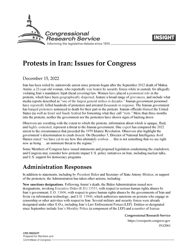 handle is hein.crs/govejtu0001 and id is 1 raw text is: Congressional                                                     ____
*       Research Service
Protests in Iran: Issues for Congress
December 15, 2022
Iran has been roiled by nationwide unrest since protests began after the September 2022 death of Mahsa
Amini, a 22-year old woman, who reportedly was beaten by security forces while in custody for allegedly
violating Iran's mandatory hijab (head covering) law. Women have played a prominent role in the
protests, which have been geographically dispersed, feature a broad range of grievances, and include what
media reports described as one of the largest general strikes in decades. Iranian government personnel
have reportedly killed hundreds of protesters and arrested thousands in response. The Iranian government
has hanged protesters sentenced to death for their part in the protests. Iranian officials blamed the United
States (as well as Israel and Saudi Arabia) for fomenting what they call riots. More than three months
into the protests, neither the government nor the protesters have shown signs of backing down.
Observers are wrestling with the extent to which the protests, information about which is opaque, fluid,
and highly contested, represent a threat to the Iranian government. One expert has compared the 2022
unrest to the circumstances that preceded the 1979 Islamic Revolution. Observers also highlight the
government's determination to crush dissent. On December 5, Director of National Intelligence Avril
Haines stated we have yet to see how this ultimately evolves ... this is not something that we see right
now as being ... an imminent threat to the regime.
Some Members of Congress have issued statements and proposed legislation condemning the crackdown,
and Congress may consider how protests impact U.S. policy initiatives on Iran, including nuclear talks,
and U.S. support for democracy programs.
Administration Responses
In addition to statements, including by President Biden and Secretary of State Antony Blinken, in support
of the protesters, the Administration has taken other actions, including:
New sanctions designations. Following Amini's death, the Biden Administration issued new
designations, invoking Executive Order (E.O.) 13553, with respect to serious human rights abuses by
Iran's government; E.O. 13606, with respect to grave human rights abuses by the governments of Iran and
Syria via information technology; and E.O. 13846, which authorizes sanctions on persons who engage in
censorship or other activities with respect to Iran. Several military and security forces were already
designated under other E.O.s, including Iran's Law Enforcement Forces (LEF). Entities so designated
since September include Iran's Morality Police (a component of the LEF) and a number of Iranian
Congressional Research Service
https://crsreports.congress.gov
IN12061
CRS INSIGHT
Prepared for Members and
Committees of Congress


