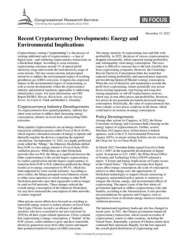 handle is hein.crs/govejui0001 and id is 1 raw text is: Congress&ona R Fesedrch Ser/ce
hnormingt Ahej i ived debtem sino114

December 15, 2022

Recent Cryptocurrency Developments: Energy and
Environmental Implications

Cryptocurrency mining (cryptomining) is the process of
creating additional units of cryptocurrency-a type of
digital asset-and validating cryptocurrency transactions on
a blockchain ledger. According to some estimates,
cryptomining consumes around 1% of annual global
electricity usage and exceeds the total electricity usage of
some nations. This has raised concerns and prompted
initiatives to address the environmental impact of resulting
greenhouse gas (GHG) emissions. Congress has expressed
interest in the environmental impact of cryptomining, as
well as recent developments within the cryptocurrency
industry and potential regulatory approaches to addressing
related policy issues. For more information, see CRS
Report R45863, Bitcoin, Blockchain, and the Energy
Sector, by Corrie E. Clark and Heather L. Greenley.
Cryptocurrency Industry Developments
As cryptocurrencies have gained popularity, industry has
taken some actions to address their increasing energy
consumption, reliance on fossil fuels, and resulting GHG
emissions.
Many popular cryptocurrencies use an energy-intensive
transaction validation process called Proof of Work (PoW),
which requires substantial amounts of energy to operate and
thermally regulate the devices computing the required
calculations. On September 15, 2022, in a highly publicized
event called the Merge, the Ethereum blockchain shifted
from PoW to a less energy-intensive Proof of Stake (PoS)
validation process. While there are other blockchain
networks that use PoS, the Merge is significant because the
Ether cryptocurrency is the second largest cryptocurrency
by market capitalization and the largest cryptocurrency to
transition from PoW to PoS. Ethereum predicted the Merge
would cut its energy consumption by 99.5%, which has
been supported by some outside estimates. According to
news outlets, the Merge prompted some Ethereum miners
to either cease operation or switch mining to other PoW
blockchain networks since their equipment could no longer
be used on PoS networks. These changes reduced the
overall energy consumption of the Ethereum blockchain,
but may have increased the consumption of other networks
as miners migrated.
Other private-sector efforts have focused on switching to
renewable energy sources to reduce reliance on fossil fuels.
The Crypto Climate Accord is an alliance of industry
members who have committed to net-zero emissions by
2030 for all their crypto-related operations. Critics contend
that cryptomining's energy consumption, a feature of the
PoW system, could continue to grow and draw renewable
electricity generation away from other sectors and negate
their potential beneficial impact on GHG emissions.

The energy intensity of cryptomining rises and falls with
profitability. In 2022, the prices of various cryptocurrencies
dropped substantially, which impacted mining profitability
and, subsequently, total energy consumption. The exact
impact is difficult to measure due to the lack of public data
from cryptomining companies. However, the Cambridge
Bitcoin Electricity Consumption Index has noted that
expected mining profitability and expected price trajectory
are two driving factors of Bitcoin's energy consumption.
When the cost of electricity and maintenance exceeds the
profit from cryptomining, miners potentially may power
down existing equipment, stop buying and using new
mining equipment, or sell off cryptocurrency reserves,
which may in turn affect prices and profitability. However,
low prices do not guarantee permanent decreased energy
consumption. Historically, the value of cryptocurrencies has
been volatile, so low prices could rise in the future, which
could lead to an increase in energy consumption.
Poly Dev_opments
Among other actions by Congress, in 2022, the House
Committee on Energy and Commerce held a hearing on the
energy impact of cryptocurrencies. Further, several
Members of Congress have written letters to federal
agencies, such as the U.S. Environmental Protection
Agency (EPA), to ensure mining facilities are not violating
the Clean Air Act or Clean Water Act.
In March 2022, President Biden signed Executive Order
(E.O.) 14067 on the responsible development of digital
assets. In response to E.O. 14067, the White House Office
of Science and Technology Policy (OSTP) released a
report, Climate and Energy Implications of Crypto-Assets
in the United States. The report examines how digital
assets affect energy consumption, the scale of consumption
relative to other energy uses, the opportunities of
blockchain technologies to support climate monitoring or
mitigation, and potential policy options to minimize or
mitigate the climate, energy, and environmental effects of
cryptomining. The report is part of the first whole-of-
government approach to address cryptocurrency risks and
benefits, according to the Administration. It also provides
recommendations for agencies and Congress, such as
legislation to limit or eliminate energy-intensive transaction
validation processes.
The international regulatory landscape also has changed in
recent years. In 2021, the Chinese government banned all
cryptocurrency transactions, which caused an exodus of
cryptocurrency miners to other countries, including the
United States. Reportedly, a portion of Chinese miners have
continued their operations illegally, but the ban impacted
the overall global distribution of cryptomining and,



