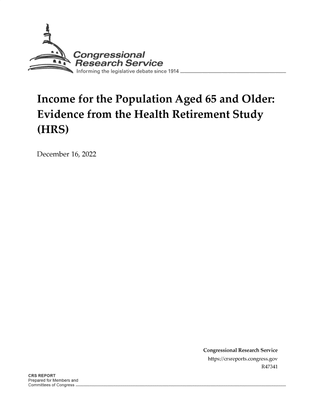 handle is hein.crs/govejux0001 and id is 1 raw text is: Congressional
~.Research Service
forming the leg  lative debate since 1914
Income for the Population Aged 65 and Older:
Evidence from the Health Retirement Study
(HRS)
December 16, 2022

Congressional Research Service
https://crsreports.congress.gov
R47341

CR REPORT
Prepar d fo M mber and
mr~ it ~es of Co~g~


