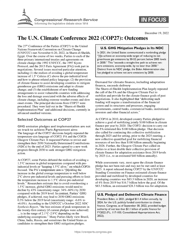 handle is hein.crs/govejvc0001 and id is 1 raw text is: s Congressional Research Service
informing the legislative debate since 1914

S

December 19, 2022
The U.N. Climate Conference 2022 (COP27): Outcomes

The 27th Conference of the Parties (COP27) to the United
Nations Framework Convention on Climate Change
(UNFCCC) met November 6-20, 2022, in Sharm el-Sheikh,
Egypt. Over the course of two weeks, Parties to each of the
three primary international treaties and agreements on
climate change (the 1992 UNFCCC, the 1997 Kyoto
Protocol, and the 2015 Paris Agreement [PA]) took part in
negotiations. Several issues received particular attention,
including (1) the realism of avoiding a global temperature
increase of 1.50 Celsius (C) above the pre-industrial level
and how to phrase related policy language; (2) the provision
of climate finance to assist developing countries to mitigate
greenhouse gas (GHG) emissions and adapt to climate
change; and (3) the establishment of new funding
arrangements to assist vulnerable countries with addressing
the loss and damage associated with the adverse effects of
climate change, including extreme weather events and slow
onset events. The principal decisions from COP27 were
procedural. They were laid out in the Sharm el-Sheikh
Implementation Plan and additional decisions, currently in
advanced unedited versions.
Selected Outcomes at COP27
GHG emission pledges and implementation are not
on track to achieve Paris Agreement aims
The language of the COP27 decisions largely repeated the
temperature-aim language of COP21 PA and the COP26
Glasgow Climate Pact. It requested Parties to revisit and
strengthen their 2030 Nationally Determined Contributions
(NDCs) by the end of 2023. Parties agreed to a new work
program through 2030 to seek stronger GHG mitigation
action.
At COP27, some Parties debated the realism of avoiding a
1.5°C increase in global temperature compared with pre-
industrial levels or keeping 1.5 C alive, on which COP26
focused. The PA's temperature aim is [h]olding the
increase in the global average temperature to well below
2°C above pre-industrial levels and pursuing efforts to limit
the temperature increase to 1.5°C above pre-industrial
levels. Researchers estimate that to avoid overshooting a
1.5°C increase, global GHG emissions would need to
decline by 43% (uncertainty range: 34%-60%) by 2030
compared with the 2019 level. In contrast, Parties' GHG
pledges, if achieved, may lead to 2030 GHG emissions
0.3% below the 2019 level (uncertainty range: -6.6% to
+6.0%). According to the UNFCCC's October 2022 NDC
Synthesis Report, the best estimate of peak temperature in
the twenty-first century [if current pledges were achieved]
... is in the range of 2.1°C-2.9°C depending on the
underlying assumptions. Many Parties likely view Brazil,
China, India, Russia, and sometimes the United States as
candidates to strengthen their GHG mitigation pledges.

U.S. GHG Mitigation Pledges in Its NDC
In 2021, the United States communicated a nonbinding pledge
[t]o achieve an economy-wide target of reducing its net
greenhouse gas emissions by 50-52 percent below 2005 levels
in 2030. This exceeds a straight-line path to achieve net-
zero emissions, economy-wide, by no later than 2050.
Distinct from its NDC pledge, the Biden Administration also
has pledged to achieve net zero emissions by 2050.
Demand for climate finance, including adaptation
finance, exceeds delivery
The Sharm el-Sheikh Implementation Plan largely repeated
the call of the PA and the Glasgow Climate Pact to
mobilize and provide for the climate finance goals of past
negotiations. It also highlighted that delivering such
funding will require a transformation of the financial
system and its structures and processes, engaging
governments, central banks, commercial banks, institutional
investors and other financial actors.
At COP16 in 2010, developed country Parties pledged to
achieve a goal of mobilizing jointly $100 billion in climate
finance per year by 2020. The COP21 decision to carry out
the PA reiterated this $100 billion pledge. That decision
also called for continuing this collective mobilization
through 2025 and for setting, prior to the 2025 meeting, a
new collective quantified goal for mobilizing financial
resources of not less than $100 billion annually beginning
in 2026. Further, the Glasgow Climate Pact called on
Parties to at least double their collective provision of
climate finance for adaptation assistance from 2019 levels
by 2025 (i.e., to an estimated $40 billion annually).
While assessments vary, most agree the climate finance
pledge has not been met and may not be met until at least
2023. A report released during COP27 by the UNFCCC
Standing Committee on Finance estimated climate finance
provided and mobilized by developed countries for
developing countries was $83.3 billion in 2020, an increase
of 4% from 2019 but $16.7 billion below the goal. Of the
$83.3 billion, an estimated $28.3 billion was for adaptation.
U.S. Pledged and Delivered Climate Finance
President Biden, in 2021, pledged $1 1.4 billion annually, by
2024, for the U.S. publicly funded contribution to climate
finance. Congress, as of September 30, 2022, provided budget
authority of not less than $1.1 billion of public finance for
FY2022 (P.L. 1 17-103; Consolidated Appropriations Act,
2022).


