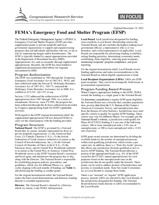 handle is hein.crs/govejvv0001 and id is 1 raw text is: Congressional Research Servic
Informing the legislitive debate since 1914

Updated December 19, 2022
FEMA's Emergency Food and Shelter Program (EFSP)

The Federal Emergency Management Agency's (FEMA's)
Emergency Food and Shelter Program (EFSP) provides
supplemental grants to private nonprofit and local
government organizations to support and expand existing
programs that aid individuals and families who are, or are at
risk of, experiencing hunger and/or homelessness. The
EFSP is typically funded by annual appropriations provided
in the Department of Homeland Security (DHS)
Appropriations Act, and occasionally through supplemental
appropriations. Recently, the EFSP has been funded to
supplement humanitarian relief efforts for migrants
encountered by DHS.
Program Authorization
The EFSP was established in 1983 through the Temporary
Emergency Food Assistance Act of 1983 (P.L. 98-8), and
later authorized under the Stewart B. McKinney Homeless
Assistance Act of 1987 (P.L. 100-77), renamed the
McKinney-Vento Homeless Assistance Act in 2000. It is
codified at 42 U.S.C. §§11331 et seq.
Section 11352 addressed the authorization of EFSP
appropriations from 1987 through 1994, via a series of
amendments. However, since FY1995, the program has
been authorized through the de facto authorization provided
by Congress appropriating funds for EFSP's particular
activities.
With regard to the EFSP migrant humanitarian relief, the
supplemental appropriations bill text directed FEMA to
carry out the stated purpose with the funding provided.
Program Structure
National Board: The EFSP is governed by a National
Board that, by statute, includes representatives from six
private nonprofit organizations: (1) the American Red
Cross; (2) Catholic Charities U.S.A.; (3) the Jewish
Federations of North America (referred to in statute as the
Council of Jewish Federations, Inc.); (4) the National
Council of Churches of Christ in the U.S.A.; (5) the
Salvation Army; and (6) United Way Worldwide (referred
to in statute as the United Way of America). United Way
Worldwide serves as the EFSP National Board's secretariat
and fiscal agent, and administers the program day-to-day,
along with the Director. The National Board is responsible
for establishing program policies, procedures, and
guidelines, which vary for different Phases (i.e., grant
cycles aligning with each tranche of funding; see Table 1),
and disbursing the funding as smaller grants.
For the migrant humanitarian relief, the National Board
makes the final award determinations and disburses funding
directly to awarded organizations.
Director: The National Board is chaired by a Director,
which, by statute, is the FEMA Administrator.

Local Board: Each jurisdiction designated for funding
must establish a Local Board. Membership mirrors the
National Board, and also includes the highest-ranking local
government official, a representative who is or was
homeless, and a tribal representative (if applicable). Local
Boards are responsible for advertising funding availability,
setting funding priorities, determining community needs,
establishing client eligibility, selecting grant recipients,
monitoring recipients' program compliance, and grant
reporting.
For the migrant humanitarian relief, Local Boards review
funding applications and make recommendations to the
National Board on which eligible organizations to fund.
Local Recipient Organizations (LROs): LROs are EFSP
grant recipients. They can be local nonprofit, faith-based, or
governmental organizations.
Program Funding Award Process
When Congress appropriates funding to the EFSP, FEMA
awards the funding as a single grant to the National Board.
To determine a jurisdiction's regular EFSP grant eligibility,
the National Board uses a formula that considers population
data, poverty data from the U.S. Bureau of the Census's
American Community Survey, and unemployment data
from the Bureau of Labor Statistics. Jurisdictions must meet
specific criteria to qualify for regular EFSP funding. These
criteria may vary for different Phases. For example, per the
National Board's website, a jurisdiction could qualify for
Phase 40 (FY2022) funding if it met one of the following
criteria: 300 or more unemployed with a 3.9% rate of
unemployment, or 300 or more unemployed with a 12.8%
rate of poverty.
EFSP grant award amounts are determined by dividing the
available funds by the number of unemployed persons
within each qualifying jurisdiction, which creates a per
capita rate. In addition, there is a State Set-Aside process
that allows any jurisdiction (formula-qualified or not) to
receive EFSP funding. The National Board allocates a
portion of the appropriated funds (e.g., 8% of the EFSP
award for the FY2021 annual appropriations) for such
purposes based on the unemployment rates in the
jurisdictions that do not qualify under the formula. These
grants can be used to address pockets of homelessness and
poverty or immediate needs. State Set-Aside Committees
act as Local Boards to manage those funds.
There is no national or regular EFSP application
process. Instead, LROs are selected by the Local Boards of
the jurisdictions designated for funding. The National
Board disburses funds directly to LROs recommended by
the Local Boards.


