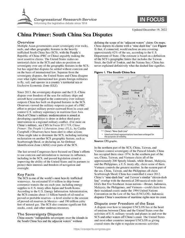 handle is hein.crs/govejvx0001 and id is 1 raw text is: Congressional Ba
Inforrning the legiltive diel

sarch Servic

Updated December 19, 2022

China Primer: South China Sea Disputes

Overview
Multiple Asian governments assert sovereignty over rocks,
reefs, and other geographic features in the heavily
trafficked South China Sea (SCS), with the People's
Republic of China (PRC or China) arguably making the
most assertive claims. The United States makes no
territorial claim in the SCS and takes no position on
sovereignty over any of the geographic features in the SCS,
but has urged that disputes be settled without coercion and
on the basis of international law. Separate from the
sovereignty disputes, the United States and China disagree
over what rights international law grants foreign militaries
to fly, sail, and operate in a country's territorial sea or
Exclusive Economic Zone (EEZ).
Since 2013, the sovereignty disputes and the U.S.-China
dispute over freedom of the seas for military ships and
aircraft have converged in the controversy over military
outposts China has built on disputed features in the SCS.
Observers viewed the military outposts as part of a PRC
effort to project military power eastward from its coast and
contest U.S. military supremacy in maritime East Asia.
Much of China's military modernization is aimed at
developing capabilities to deter or defeat third-party
intervention in a regional military conflict. (For more on
China's military, see CRS In Focus IF11719, China
Primer: The People's Liberation Army (PLA), by Caitlin
Campbell.) Observers have been alert to other actions
China might take to dominate the SCS, including initiating
reclamation on another SCS geographic feature, such as
Scarborough Shoal, or declaring an Air Defense
Identification Zone (ADIZ) over parts of the SCS.
The last several Congresses have focused on China's efforts
to use coercion and intimidation to increase its influence,
including in the SCS, and passed legislation aimed at
improving the ability of the United States and its partners to
protect their interests and freedom of navigation and
oversight.
Key Facts
The SCS is one of the world's most heavily trafficked
waterways. An estimated $3.4 trillion in ship-borne
commerce transits the sea each year, including energy
supplies to U.S. treaty allies Japan and South Korea.
According to the U.S. Energy Information Administration,
the SCS contains about 11 billion barrels of oil rated as
proved or probable reserves-a level similar to the amount
of proved oil reserves in Mexico-and 190 trillion cubic
feet of natural gas. The SCS also contains significant fish
stocks, coral, and other undersea resources.
The Sovergnty Disputes
China asserts indisputable sovereignty over the islands in
the South China Sea and the adjacent waters without

defining the scope of its adjacent waters claim. On maps,
China depicts its claims with a nine-dash line (see Figure
1) that, if connected, would enclose an area covering
approximately 62% of the sea, according to the U.S.
Department of State. (The estimate is based on a definition
of the SCS's geographic limits that includes the Taiwan
Strait, the Gulf of Tonkin, and the Natuna Sea.) China has
never explained definitively what the dashed line signifies.
Figure I. The South China Sea

-hin s Nme-Dash Lin&
I l aentonve been enlarged for
Source: CRS graphic.
In the northern part of the SCS, China, Taiwan, and
Vietnam contest sovereignty of the Paracel Islands; China
has occupied them since 1974. In the southern part of the
sea, China, Taiwan, and Vietnam claim all of the
approximately 200 Spratly Islands, while Brunei, Malaysia,
and the Philippines, a U.S. treaty ally, claim some of them.
Vietnam controls the greatest number. In the eastern part of
the sea, China, Taiwan, and the Philippines all claim
Scarborough Shoal; China has controlled it since 2012.
China's nine-dash line and Taiwan's similar eleven-dash
line overlap with the theoretical 200-nautical-mile (nm)
EEZs that five Southeast Asian nations-Brunei, Indonesia,
Malaysia, the Philippines, and Vietnam-could claim from
their mainland coasts under the 1994 United Nations
Convention on the Law of the Sea (UNCLOS). Indonesia
disputes China's assertions of maritime rights near its coast.
Dispute over Freedom of the Seas
A dispute over how to interpret UNCLOS lies at the heart
of tensions between China and the United States over the
activities of U.S. military vessels and planes in and over the
SCS and other waters off China's coast. The United States
and most other countries interpret UNCLOS as giving
coastal states the right to regulate economic activities


