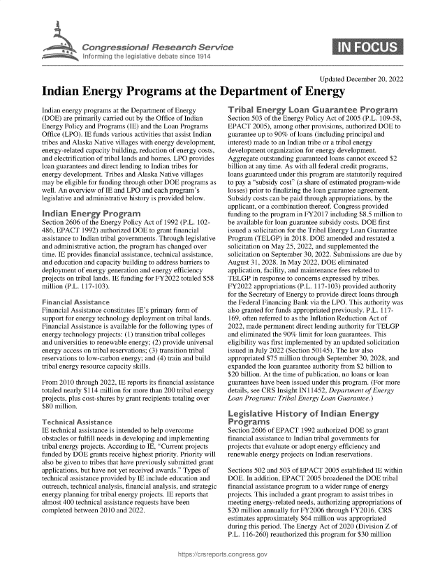 handle is hein.crs/govejwm0001 and id is 1 raw text is: Congressional Research Service
M~~Tinforming the legislative debate since 1914

Updated December 20, 2022

Indian Energy Programs at the Department of Energy

Indian energy programs at the Department of Energy
(DOE) are primarily carried out by the Office of Indian
Energy Policy and Programs (IE) and the Loan Programs
Office (LPO). IE funds various activities that assist Indian
tribes and Alaska Native villages with energy development,
energy-related capacity building, reduction of energy costs,
and electrification of tribal lands and homes. LPO provides
loan guarantees and direct lending to Indian tribes for
energy development. Tribes and Alaska Native villages
may be eligible for funding through other DOE programs as
well. An overview of IE and LPO and each program's
legislative and administrative history is provided below.
Indian Energy Program
Section 2606 of the Energy Policy Act of 1992 (P.L. 102-
486, EPACT 1992) authorized DOE to grant financial
assistance to Indian tribal governments. Through legislative
and administrative action, the program has changed over
time. IE provides financial assistance, technical assistance,
and education and capacity building to address barriers to
deployment of energy generation and energy efficiency
projects on tribal lands. IE funding for FY2022 totaled $58
million (P.L. 117-103).
Financial Assistance
Financial Assistance constitutes IE's primary form of
support for energy technology deployment on tribal lands.
Financial Assistance is available for the following types of
energy technology projects: (1) transition tribal colleges
and universities to renewable energy; (2) provide universal
energy access on tribal reservations; (3) transition tribal
reservations to low-carbon energy; and (4) train and build
tribal energy resource capacity skills.
From 2010 through 2022, IE reports its financial assistance
totaled nearly $114 million for more than 200 tribal energy
projects, plus cost-shares by grant recipients totaling over
$80 million.
Technical Assistance
IE technical assistance is intended to help overcome
obstacles or fulfill needs in developing and implementing
tribal energy projects. According to IE, Current projects
funded by DOE grants receive highest priority. Priority will
also be given to tribes that have previously submitted grant
applications, but have not yet received awards. Types of
technical assistance provided by IE include education and
outreach, technical analysis, financial analysis, and strategic
energy planning for tribal energy projects. IE reports that
almost 400 technical assistance requests have been
completed between 2010 and 2022.

Tribal Energy Loan Guarantee Program
Section 503 of the Energy Policy Act of 2005 (P.L. 109-58,
EPACT 2005), among other provisions, authorized DOE to
guarantee up to 90% of loans (including principal and
interest) made to an Indian tribe or a tribal energy
development organization for energy development.
Aggregate outstanding guaranteed loans cannot exceed $2
billion at any time. As with all federal credit programs,
loans guaranteed under this program are statutorily required
to pay a subsidy cost (a share of estimated program-wide
losses) prior to finalizing the loan guarantee agreement.
Subsidy costs can be paid through appropriations, by the
applicant, or a combination thereof. Congress provided
funding to the program in FY2017 including $8.5 million to
be available for loan guarantee subsidy costs. DOE first
issued a solicitation for the Tribal Energy Loan Guarantee
Program (TELGP) in 2018. DOE amended and restated a
solicitation on May 25, 2022, and supplemented the
solicitation on September 30, 2022. Submissions are due by
August 31, 2028. In May 2022, DOE eliminated
application, facility, and maintenance fees related to
TELGP in response to concerns expressed by tribes.
FY2022 appropriations (P.L. 117-103) provided authority
for the Secretary of Energy to provide direct loans through
the Federal Financing Bank via the LPO. This authority was
also granted for funds appropriated previously. P.L. 117-
169, often referred to as the Inflation Reduction Act of
2022, made permanent direct lending authority for TELGP
and eliminated the 90% limit for loan guarantees. This
eligibility was first implemented by an updated solicitation
issued in July 2022 (Section 50145). The law also
appropriated $75 million through September 30, 2028, and
expanded the loan guarantee authority from $2 billion to
$20 billion. At the time of publication, no loans or loan
guarantees have been issued under this program. (For more
details, see CRS Insight IN 11452, Department of Energy
Loan Programs: Tribal Energy Loan Guarantee.)
Legislative History of Indian Energy
Prograrms
Section 2606 of EPACT 1992 authorized DOE to grant
financial assistance to Indian tribal governments for
projects that evaluate or adopt energy efficiency and
renewable energy projects on Indian reservations.
Sections 502 and 503 of EPACT 2005 established IE within
DOE. In addition, EPACT 2005 broadened the DOE tribal
financial assistance program to a wider range of energy
projects. This included a grant program to assist tribes in
meeting energy-related needs, authorizing appropriations of
$20 million annually for FY2006 through FY2016. CRS
estimates approximately $64 million was appropriated
during this period. The Energy Act of 2020 (Division Z of
P.L. 116-260) reauthorized this program for $30 million


