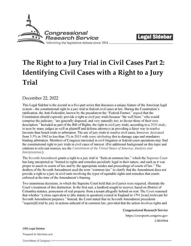 handle is hein.crs/govejwy0001 and id is 1 raw text is: Con gressionaI
Research Servic
The Right to a Jury Trial in Civil Cases Part 2:
Identifying Civil Cases with a Right to a Jury
Trial
December 22, 2022
This Legal Sidebar is the second in a five-part series that discusses a unique feature of the American legal
system-the constitutional right to a jury trial in federal civil cases at law. During the Constitution's
ratification, the Anti-Federalist, known by the pseudonym the Federal Farmer, argued that the
Constitution should expressly provide a right to civil jury trials because the well born, who would
comprise the judiciary, are generally disposed, and very naturally too, to favour those of their own
description. Included as part of the Bill of Rights, the right to civil jury trials, according to a 2020 study,
is seen by many judges as well as plaintiff and defense attorneys as providing a fairer way to resolve
lawsuits than bench trials or arbitration. The use of jury trials to resolve civil cases, however, decreased
from 5.5% in 1962 to less than 1% in 2013 with some attributing this to damage caps and mandatory
binding arbitration. Members of Congress interested in civil litigation or federal court operations may find
the constitutional right to jury trials in civil cases of interest. (For additional background on this topic and
citations to relevant sources, see the Constitution of the United States of America, Analysis and
Interpretation.)
The Seventh Amendment grants a right to a jury trial in Suits at common law, which the Supreme Court
has long interpreted as limited to rights and remedies peculiarly legal in their nature, and such as it was
proper to assert in courts of law and by the appropriate modes and proceedings of courts of law. The
drafters of the Seventh Amendment used the term common law to clarify that the Amendment does not
provide a right to a jury in civil suits involving the types of equitable rights and remedies that courts
enforced at the time of the Amendment's framing.
Two unanimous decisions, in which the Supreme Court held that civil juries were required, illustrate the
Court's treatment of this distinction. In the first suit, a landlord sought to recover, based on District of
Columbia statutes, possession of real property from a tenant allegedly behind on rent. The Court reasoned
that whether a close equivalent to [the statute in question] existed in England in 1791 [was] irrelevant for
Seventh Amendment purposes. Instead, the Court stated that its Seventh Amendment precedents
require[d] trial by jury in actions unheard of at common law, provided that the action involves rights and
Congressional Research Service
https://crsreports.congress.gov
LSB10884
CRS Legal Sidebar
Prepared for Members and

Committees of Congress


