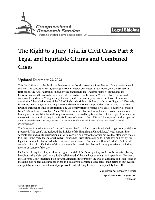 handle is hein.crs/govejyc0001 and id is 1 raw text is: a%        Congressional_______
A   Research Serviceg
The Right to a Jury Trial in Civil Cases Part 3:
Legal and Equitable Claims and Combined
Cases
Updated December 22, 2022
This Legal Sidebar is the third in a five-part series that discusses a unique feature of the American legal
system-the constitutional right to a jury trial in federal civil cases at law. During the Constitution's
ratification, the Anti-Federalist, known by the pseudonym the Federal Farmer, argued that the
Constitution should expressly provide a right to civil jury trials because the well born, who would
comprise the judiciary, are generally disposed, and very naturally too, to favour those of their own
description. Included as part of the Bill of Rights, the right to civil jury trials, according to a 2020 study,
is seen by many judges as well as plaintiff and defense attorneys as providing a fairer way to resolve
lawsuits than bench trials or arbitration. The use of jury trials to resolve civil cases, however, decreased
from 5.5% in 1962 to less than 1% in 2013 with some attributing this to damage caps and mandatory
binding arbitration. Members of Congress interested in civil litigation or federal court operations may find
the constitutional right to jury trials in civil cases of interest. (For additional background on this topic and
citations to relevant sources, see the Constitution of the United States ofAmerica, Analysis and
Interpretation.)
The Seventh Amendment uses the term common law to refer to cases in which the right to jury trial was
preserved. This term's use reflected the division of the English and United States' legal systems into
separate law and equity jurisdictions, in which actions subject to the former but not the latter were triable
to a jury. In the early federal court system, courts had jurisdiction over suits in both law and equity, but
legal and equitable claims had to be filed as separate causes of action on different sides of a federal
court's civil docket. Each side of the court was subject to distinct law and equity procedures, including
the use or nonuse of the jury.
Under the old equity rules, an absolute right to a trial of the facts by a jury could not be impaired by any
blending with a claim seeking equitable relief in aid of the legal action or during its pendency. However,
the Supreme Court interpreted the Seventh Amendment to prohibit the trial of equitable and legal issues in
the same suit, so that equitable relief had to be sought in separate proceedings. If an action at law evoked
an equitable counterclaim, the trial judge would order the legal issues to be separately tried after
Congressional Research Service
https://crsreports.congress.gov
LSB10885
CRS Legal Sidebar
Prepared for Members and
Committees of Congress


