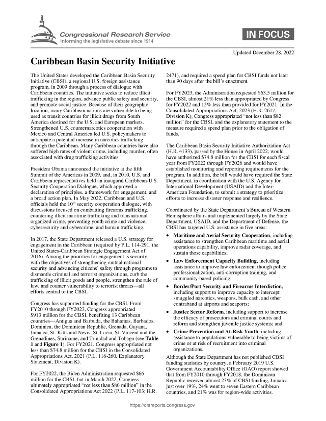 handle is hein.crs/govejyu0001 and id is 1 raw text is: Congressional Research Servh
informning ¶hw IegisIathve debate sinco 1914
Caribbean Basin Security Initiat
The United States developed the Caribbean Basin Security
Initiative (CBSI), a regional U.S. foreign assistance
program, in 2009 through a process of dialogue with
Caribbean countries. The initiative seeks to reduce illicit
trafficking in the region, advance public safety and security,
and promote social justice. Because of their geographic
location, many Caribbean nations are vulnerable to being
used as transit countries for illicit drugs from South
America destined for the U.S. and European markets.
Strengthened U.S. counternarcotics cooperation with
Mexico and Central America led U.S. policymakers to
anticipate a potential increase in narcotics trafficking
through the Caribbean. Many Caribbean countries have also
suffered high rates of violent crime, including murder, often
associated with drug trafficking activities.
President Obama announced the initiative at the fifth
Summit of the Americas in 2009, and, in 2010, U.S. and
Caribbean representatives held an inaugural Caribbean-U.S.
Security Cooperation Dialogue, which approved a
declaration of principles, a framework for engagement, and
a broad action plan. In May 2022, Caribbean and U.S.
officials held the 10th security cooperation dialogue, with
discussions focused on combatting firearms trafficking,
countering illicit maritime trafficking and transnational
organized crime, preventing youth crime and violence,
cybersecurity and cybercrime, and human trafficking.
In 2017, the State Department released a U.S. strategy for
engagement in the Caribbean (required by P.L. 114-291, the
United States-Caribbean Strategic Engagement Act of
2016). Among the priorities for engagement is security,
with the objectives of strengthening mutual national
security and advancing citizens' safety through programs to
dismantle criminal and terrorist organizations, curb the
trafficking of illicit goods and people, strengthen the rule of
law, and counter vulnerability to terrorist threats-all
efforts central to the CBSI.
Congress has supported funding for the CBSI. From
FY2010 through FY2023, Congress appropriated
$913 million for the CBSI, benefiting 13 Caribbean
countries-Antigua and Barbuda, the Bahamas, Barbados,
Dominica, the Dominican Republic, Grenada, Guyana,
Jamaica, St. Kitts and Nevis, St. Lucia, St. Vincent and the
Grenadines, Suriname, and Trinidad and Tobago (see Table
1 and Figure 1). For FY2021, Congress appropriated not
less than $74.8 million for the CBSI in the Consolidated
Appropriations Act, 2021 (P.L. 116-260, Explanatory
Statement, Division K).
For FY2022, the Biden Administration requested $66
million for the CBSI, but in March 2022, Congress
ultimately appropriated not less than $80 million in the
Consolidated Appropriations Act 2022 (P.L. 117-103; H.R.

Updated December 28, 2022

2471), and required a spend plan for CBSI funds not later
than 90 days after the bill's enactment.
For FY2023, the Administration requested $63.5 million for
the CBSI, almost 21% less than appropriated by Congress
for FY2022 and 15% less than provided for FY2021. In the
Consolidated Appropriations Act, 2023 (H.R. 2617,
Division K), Congress appropriated not less than $82
million for the CBSI, and the explanatory statement to the
measure required a spend plan prior to the obligation of
funds.
The Caribbean Basin Security Initiative Authorization Act
(H.R. 4133), passed by the House in April 2022, would
have authorized $74.8 million for the CBSI for each fiscal
year from FY2022 through FY2026 and would have
established monitoring and reporting requirements for the
program. In addition, the bill would have required the State
Department, in coordination with the U.S. Agency for
International Development (USAID) and the Inter-
American Foundation, to submit a strategy to prioritize
efforts to increase disaster response and resilience.
Coordinated by the State Department's Bureau of Western
Hemisphere affairs and implemented largely by the State
Department, USAID, and the Department of Defense, the
CBSI has targeted U.S. assistance in five areas:
 Maritime and Aerial Security Cooperation, including
assistance to strengthen Caribbean maritime and aerial
operations capability, improve radar coverage, and
sustain those capabilities;
 Law Enforcement Capacity Building, including
assistance to improve law enforcement though police
professionalization, anti-corruption training, and
community-based policing;
 Border/Port Security and Firearms Interdiction,
including support to improve capacity to intercept
smuggled narcotics, weapons, bulk cash, and other
contraband at airports and seaports;
 Justice Sector Reform, including support to increase
the efficacy of prosecutors and criminal courts and
reform and strengthen juvenile justice systems; and
 Crime Prevention and At-Risk Youth, including
assistance to populations vulnerable to being victims of
crime or at risk of recruitment into criminal
organizations.
Although the State Department has not published CBSI
funding statistics by country, a February 2019 U.S.
Government Accountability Office (GAO) report showed
that from FY2010 through FY2018, the Dominican
Republic received almost 23% of CBSI funding, Jamaica
just over 19%, 24% went to seven Eastern Caribbean
countries, and 21% was for region-wide activities.


