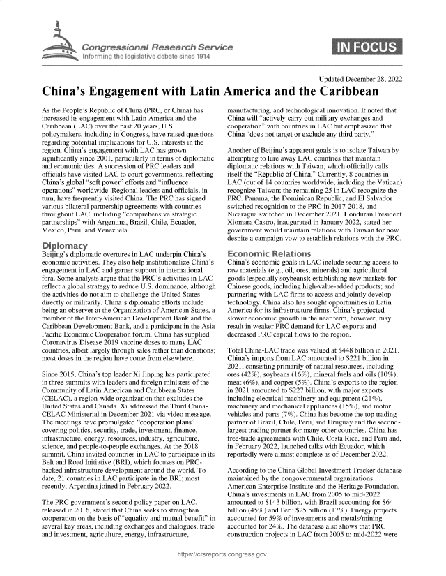 handle is hein.crs/govejyw0001 and id is 1 raw text is: Congressional Research Service
Informing heleg iltive d ba e s'no 1914

Updated December 28, 2022
China's Engagement with Latin America and the Caribbean

As the People's Republic of China (PRC, or China) has
increased its engagement with Latin America and the
Caribbean (LAC) over the past 20 years, U.S.
policymakers, including in Congress, have raised questions
regarding potential implications for U.S. interests in the
region. China's engagement with LAC has grown
significantly since 2001, particularly in terms of diplomatic
and economic ties. A succession of PRC leaders and
officials have visited LAC to court governments, reflecting
China's global soft power efforts and influence
operations worldwide. Regional leaders and officials, in
turn, have frequently visited China. The PRC has signed
various bilateral partnership agreements with countries
throughout LAC, including comprehensive strategic
partnerships with Argentina, Brazil, Chile, Ecuador,
Mexico, Peru, and Venezuela.
Diplomacy
Beijing's diplomatic overtures in LAC underpin China's
economic activities. They also help institutionalize China's
engagement in LAC and garner support in international
fora. Some analysts argue that the PRC's activities in LAC
reflect a global strategy to reduce U.S. dominance, although
the activities do not aim to challenge the United States
directly or militarily. China's diplomatic efforts include
being an observer at the Organization of American States, a
member of the Inter-American Development Bank and the
Caribbean Development Bank, and a participant in the Asia
Pacific Economic Cooperation forum. China has supplied
Coronavirus Disease 2019 vaccine doses to many LAC
countries, albeit largely through sales rather than donations;
most doses in the region have come from elsewhere.
Since 2015, China's top leader Xi Jinping has participated
in three summits with leaders and foreign ministers of the
Community of Latin American and Caribbean States
(CELAC), a region-wide organization that excludes the
United States and Canada. Xi addressed the Third China-
CELAC Ministerial in December 2021 via video message.
The meetings have promulgated cooperation plans
covering politics, security, trade, investment, finance,
infrastructure, energy, resources, industry, agriculture,
science, and people-to-people exchanges. At the 2018
summit, China invited countries in LAC to participate in its
Belt and Road Initiative (BRI), which focuses on PRC-
backed infrastructure development around the world. To
date, 21 countries in LAC participate in the BRI; most
recently, Argentina joined in February 2022.
The PRC government's second policy paper on LAC,
released in 2016, stated that China seeks to strengthen
cooperation on the basis of equality and mutual benefit in
several key areas, including exchanges and dialogues, trade
and investment, agriculture, energy, infrastructure,

manufacturing, and technological innovation. It noted that
China will actively carry out military exchanges and
cooperation with countries in LAC but emphasized that
China does not target or exclude any third party.
Another of Beijing's apparent goals is to isolate Taiwan by
attempting to lure away LAC countries that maintain
diplomatic relations with Taiwan, which officially calls
itself the Republic of China. Currently, 8 countries in
LAC (out of 14 countries worldwide, including the Vatican)
recognize Taiwan; the remaining 25 in LAC recognize the
PRC. Panama, the Dominican Republic, and El Salvador
switched recognition to the PRC in 2017-2018, and
Nicaragua switched in December 2021. Honduran President
Xiomara Castro, inaugurated in January 2022, stated her
government would maintain relations with Taiwan for now
despite a campaign vow to establish relations with the PRC.
Economic Relations
China's economic goals in LAC include securing access to
raw materials (e.g., oil, ores, minerals) and agricultural
goods (especially soybeans); establishing new markets for
Chinese goods, including high-value-added products; and
partnering with LAC firms to access and jointly develop
technology. China also has sought opportunities in Latin
America for its infrastructure firms. China's projected
slower economic growth in the near term, however, may
result in weaker PRC demand for LAC exports and
decreased PRC capital flows to the region.
Total China-LAC trade was valued at $448 billion in 2021.
China's imports from LAC amounted to $221 billion in
2021, consisting primarily of natural resources, including
ores (42%), soybeans (16%), mineral fuels and oils (10%),
meat (6%), and copper (5%). China's exports to the region
in 2021 amounted to $227 billion, with major exports
including electrical machinery and equipment (21%),
machinery and mechanical appliances (15%), and motor
vehicles and parts (7%). China has become the top trading
partner of Brazil, Chile, Peru, and Uruguay and the second-
largest trading partner for many other countries. China has
free-trade agreements with Chile, Costa Rica, and Peru and,
in February 2022, launched talks with Ecuador, which
reportedly were almost complete as of December 2022.
According to the China Global Investment Tracker database
maintained by the nongovernmental organizations
American Enterprise Institute and the Heritage Foundation,
China's investments in LAC from 2005 to mid-2022
amounted to $143 billion, with Brazil accounting for $64
billion (45%) and Peru $25 billion (17%). Energy projects
accounted for 59% of investments and metals/mining
accounted for 24%. The database also shows that PRC
construction projects in LAC from 2005 to mid-2022 were


