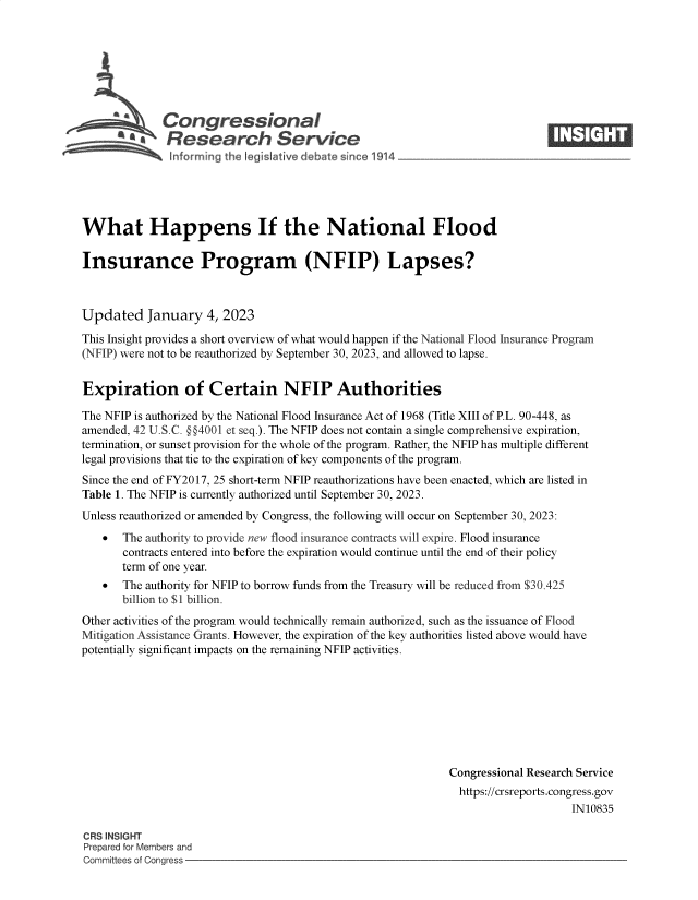 handle is hein.crs/govekas0001 and id is 1 raw text is: Congressional
* Research Sorvi e

What Happens If the National Flood
Insurance Program (NFIP) Lapses?
Updated January 4, 2023
This Insight provides a short overview of what would happen if the National Flood Insurance Program
(NFIP) were not to be reauthorized by September 30, 2023, and allowed to lapse.
Expiration of Certain NFIP Authorities
The NFIP is authorized by the National Flood Insurance Act of 1968 (Title XIII of P.L. 90-448, as
amended, 42 U.S.C. §§4001 et seq.). The NFIP does not contain a single comprehensive expiration,
termination, or sunset provision for the whole of the program. Rather, the NFIP has multiple different
legal provisions that tie to the expiration of key components of the program.
Since the end of FY2017, 25 short-term NFIP reauthorizations have been enacted, which are listed in
Table 1. The NFIP is currently authorized until September 30, 2023.
Unless reauthorized or amended by Congress, the following will occur on September 30, 2023:
 The authority to provide new flood insurance contracts will expire. Flood insurance
contracts entered into before the expiration would continue until the end of their policy
term of one year.
 The authority for NFIP to borrow funds from the Treasury will be reduced from $30.425
billion to $1 billion.
Other activities of the program would technically remain authorized, such as the issuance of Flood
Mitigation Assistance Grants. However, the expiration of the key authorities listed above would have
potentially significant impacts on the remaining NFIP activities.
Congressional Research Service
https://crsreports.congress.gov
IN10835

CRS INSIGHT
Prepared for Members and
Committees of Congress -

1.   It,®


