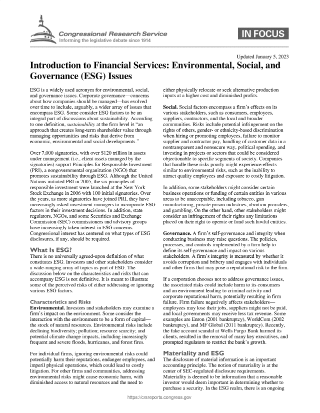 handle is hein.crs/govekbi0001 and id is 1 raw text is: Congressional Research Se
Infrmring the legislitive debate since 191

Updated January 5, 2023
Introduction to Financial Services: Environmental, Social, and
Governance (ESG) Issues

ESG is a widely used acronym for environmental, social,
and governance issues. Corporate governance-concerns
about how companies should be managed-has evolved
over time to include, arguably, a wider array of issues that
encompass ESG. Some consider ESG factors to be an
integral part of discussions about sustainability. According
to one definition, sustainability at the firm level is an
approach that creates long-term shareholder value through
managing opportunities and risks that derive from
economic, environmental and social developments.
Over 7,000 signatories, with over $120 trillion in assets
under management (i.e., client assets managed by the
signatories) support Principles for Responsible Investment
(PRI), a nongovernmental organization (NGO) that
promotes sustainability through ESG. Although the United
Nations initiated PRI in 2005, the six principles of
responsible investment were launched at the New York
Stock Exchange in 2006 with 100 initial signatories. Over
the years, as more signatories have joined PRI, they have
increasingly asked investment managers to incorporate ESG
factors in their investment decisions. In addition, state
regulators, NGOs, and some Securities and Exchange
Commission (SEC) commissioners and advisory groups
have increasingly taken interest in ESG concerns.
Congressional interest has centered on what types of ESG
disclosures, if any, should be required.
What Is ESG?
There is no universally agreed-upon definition of what
constitutes ESG. Investors and other stakeholders consider
a wide-ranging array of topics as part of ESG. The
discussion below on the characteristics and risks that can
accompany ESG is not definitive. It is meant to illustrate
some of the perceived risks of either addressing or ignoring
various ESG factors.
Characteristics and Risks
Environmental. Investors and stakeholders may examine a
firm's impact on the environment. Some consider the
interaction with the environment to be a form of capital-
the stock of natural resources. Environmental risks include
declining biodiversity; pollution; resource scarcity; and
potential climate change impacts, including increasingly
frequent and severe floods, hurricanes, and forest fires.
For individual firms, ignoring environmental risks could
potentially harm their reputations, endanger employees, and
imperil physical operations, which could lead to costly
litigation. For other firms and communities, addressing
environmental risks might cause economic harm, with
diminished access to natural resources and the need to

either physically relocate or seek alternative production
inputs at a higher cost and diminished profits.
Social. Social factors encompass a firm's effects on its
various stakeholders, such as consumers, employees,
suppliers, contractors, and the local and broader
communities. Risks include potential infringement on the
rights of others, gender- or ethnicity-based discrimination
when hiring or promoting employees, failure to monitor
supplier and contractor pay, handling of customer data in a
nontransparent and nonsecure way, political spending, and
investing in projects or sectors that could be considered
objectionable to specific segments of society. Companies
that handle these risks poorly might experience effects
similar to environmental risks, such as the inability to
attract quality employees and exposure to costly litigation.
In addition, some stakeholders might consider certain
business operations or funding of certain entities in various
areas to be unacceptable, including tobacco, gun
manufacturing, private prison industries, abortion providers,
and gambling. On the other hand, other stakeholders might
consider an infringement of their rights any limitations
placed on their right to operate or fund such lawful entities.
Governance. A firm's self-governance and integrity when
conducting business may raise questions. The policies,
processes, and controls implemented by a firm help to
define its self-governance and impact on various
stakeholders. A firm's integrity is measured by whether it
avoids corruption and bribery and engages with individuals
and other firms that may pose a reputational risk to the firm.
If a corporation chooses not to address governance issues,
the associated risks could include harm to its consumers
and an environment leading to criminal activity and
corporate reputational harm, potentially resulting in firm
failure. Firm failure negatively affects stakeholders-
employees may lose their jobs, suppliers might not be paid,
and local governments may receive less tax revenue. Some
examples are Enron (2001 bankruptcy), WorldCom (2002
bankruptcy), and MF Global (2011 bankruptcy). Recently,
the fake account scandal at Wells Fargo Bank harmed its
clients, resulted in the removal of many key executives, and
prompted regulators to restrict the bank's growth.
Materiity and ESG
The disclosure of material information is an important
accounting principle. The notion of materiality is at the
center of SEC-regulated disclosure requirements.
Materiality is deemed to be information that a reasonable
investor would deem important in determining whether to
purchase a security. In the ESG realm, there is an ongoing


