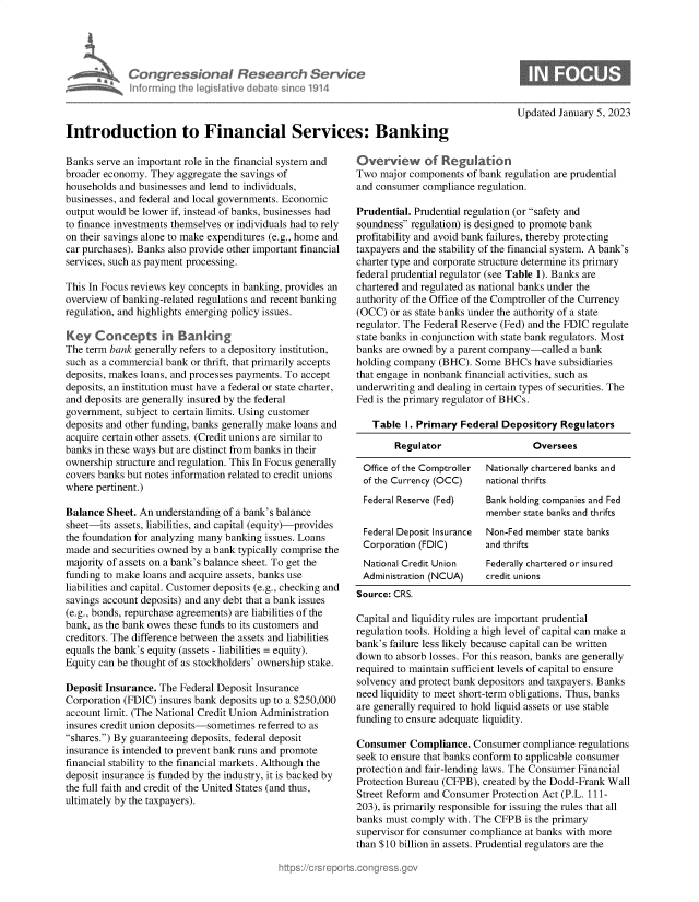handle is hein.crs/govekbr0001 and id is 1 raw text is: Congre &conaI Resedrch Sen/ce
hnorning Ah eg iltive debate sine 114

Updated January 5, 2023

Introduction to Financial Services: Banking

Banks serve an important role in the financial system and
broader economy. They aggregate the savings of
households and businesses and lend to individuals,
businesses, and federal and local governments. Economic
output would be lower if, instead of banks, businesses had
to finance investments themselves or individuals had to rely
on their savings alone to make expenditures (e.g., home and
car purchases). Banks also provide other important financial
services, such as payment processing.
This In Focus reviews key concepts in banking, provides an
overview of banking-related regulations and recent banking
regulation, and highlights emerging policy issues.
Key Concepts in Banking
The term bank generally refers to a depository institution,
such as a commercial bank or thrift, that primarily accepts
deposits, makes loans, and processes payments. To accept
deposits, an institution must have a federal or state charter,
and deposits are generally insured by the federal
government, subject to certain limits. Using customer
deposits and other funding, banks generally make loans and
acquire certain other assets. (Credit unions are similar to
banks in these ways but are distinct from banks in their
ownership structure and regulation. This In Focus generally
covers banks but notes information related to credit unions
where pertinent.)
Balance Sheet. An understanding of a bank's balance
sheet-its assets, liabilities, and capital (equity)-provides
the foundation for analyzing many banking issues. Loans
made and securities owned by a bank typically comprise the
majority of assets on a bank's balance sheet. To get the
funding to make loans and acquire assets, banks use
liabilities and capital. Customer deposits (e.g., checking and
savings account deposits) and any debt that a bank issues
(e.g., bonds, repurchase agreements) are liabilities of the
bank, as the bank owes these funds to its customers and
creditors. The difference between the assets and liabilities
equals the bank's equity (assets - liabilities = equity).
Equity can be thought of as stockholders' ownership stake.
Deposit Insurance. The Federal Deposit Insurance
Corporation (FDIC) insures bank deposits up to a $250,000
account limit. (The National Credit Union Administration
insures credit union deposits-sometimes referred to as
shares.) By guaranteeing deposits, federal deposit
insurance is intended to prevent bank runs and promote
financial stability to the financial markets. Although the
deposit insurance is funded by the industry, it is backed by
the full faith and credit of the United States (and thus,
ultimately by the taxpayers).

Overview of Regukttion
Two major components of bank regulation are prudential
and consumer compliance regulation.
Prudential. Prudential regulation (or safety and
soundness regulation) is designed to promote bank
profitability and avoid bank failures, thereby protecting
taxpayers and the stability of the financial system. A bank's
charter type and corporate structure determine its primary
federal prudential regulator (see Table 1). Banks are
chartered and regulated as national banks under the
authority of the Office of the Comptroller of the Currency
(OCC) or as state banks under the authority of a state
regulator. The Federal Reserve (Fed) and the FDIC regulate
state banks in conjunction with state bank regulators. Most
banks are owned by a parent company-called a bank
holding company (BHC). Some BHCs have subsidiaries
that engage in nonbank financial activities, such as
underwriting and dealing in certain types of securities. The
Fed is the primary regulator of BHCs.
Table I. Primary Federal Depository Regulators
Regulator                 Oversees
Office of the Comptroller  Nationally chartered banks and
of the Currency (OCC)  national thrifts
Federal Reserve (Fed)  Bank holding companies and Fed
member state banks and thrifts
Federal Deposit Insurance  Non-Fed member state banks
Corporation (FDIC)     and thrifts
National Credit Union  Federally chartered or insured
Administration (NCUA)  credit unions
Source: CRS.
Capital and liquidity rules are important prudential
regulation tools. Holding a high level of capital can make a
bank's failure less likely because capital can be written
down to absorb losses. For this reason, banks are generally
required to maintain sufficient levels of capital to ensure
solvency and protect bank depositors and taxpayers. Banks
need liquidity to meet short-term obligations. Thus, banks
are generally required to hold liquid assets or use stable
funding to ensure adequate liquidity.
Consumer Compliance. Consumer compliance regulations
seek to ensure that banks conform to applicable consumer
protection and fair-lending laws. The Consumer Financial
Protection Bureau (CFPB), created by the Dodd-Frank Wall
Street Reform and Consumer Protection Act (P.L. 111-
203), is primarily responsible for issuing the rules that all
banks must comply with. The CFPB is the primary
supervisor for consumer compliance at banks with more
than $10 billion in assets. Prudential regulators are the


