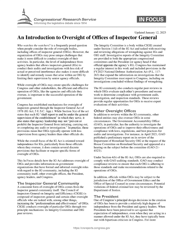 handle is hein.crs/govekfa0001 and id is 1 raw text is: Congressional Research Service
Informing the legislitive debate since 1914

0

Updated January 12, 2023
An Introduction to Oversight of Offices of Inspector General

Who watches the watchers? is a frequently posed question
when people consider the role of oversight bodies,
including offices of inspector general (OIGs). However, the
organization of OIGs may pose unique challenges that
make it more difficult to conduct oversight of their
activities. In particular, the level of independence from
agency leaders that allows inspectors general (IGs) to
conduct their audits and investigations with less risk of
actual or perceived interference also makes it more difficult
to identify and remedy issues that arise within an OIG by
limiting their supervision by senior agency officials.
While oversight of OIGs may create specific challenges for
Congress and other stakeholders, the efficient and effective
operation of OIGs, like the agencies and officials they
oversee, is important to the successful operation of the
government.
Congress has established mechanisms for oversight of
inspectors general through the Inspector General Act of
1978 (IG Act; 5 U.S.C. App.). While Section 3(a) of the act
states that each IG shall report to and be under the general
supervision of the establishment in which they serve, it
also states that agency leadership may not prevent or
prohibit the Inspector General from initiating, carrying out,
or completing any audit or investigation. In practice, these
provisions mean that OIGs typically operate with less
supervision from agency leaders than other officials do.
While the overall focus of the IG Act is oriented toward
independence for IGs, particularly from those officials
whom they oversee, it does contain several discrete
provisions that facilitate or require specific forms of
oversight of OIGs.
This In Focus details how the IG Act addresses oversight of
OIGs and provides information on government
organizations that have formal and informal oversight roles
with regard to the IG community, including the IG
community itself, other oversight offices, the President,
agency leaders, and Congress.
The Inspector General Com              unity
A consistent form of oversight of OIGs comes from the
inspector general community itself. The Council of
Inspectors General on Integrity and Efficiency (CIGIE) is
composed of inspectors general and certain other oversight
officials who are tasked with, among other things,
increasing the professionalism and effectiveness of OIGs.
CIGIE conducts oversight of particular OIGs through two
principle mechanisms: its Integrity Committee and OIG
peer reviews.

The Integrity Committee is a body within CIGIE created
under Section 11(d) of the IG Act and tasked with receiving
and reviewing allegations of wrongdoing against IGs and
OIG staff. Investigative reports of the Integrity Committee
are provided to both the appropriate congressional
committees and the President (or agency head if that
official appoints the agency's IG). Congress has maintained
a regular interest in this work and included provisions in the
FY2023 National Defense Authorization Act (P.L. 117-
263) that expand the information on investigations that the
Integrity Committee must report to Congress, including on
investigations concluded without findings of wrongdoing.
The IG community also conducts regular peer reviews in
which OIGs evaluate each other's procedures and recent
work to determine compliance with government audit,
investigation, and inspection standards. These reviews
provide regular opportunities for OIGs to receive expert
evaluations of their activities.
Other Oversight Offices
In addition to reviews within the IG community, other
federal entities may also oversee OIGs in some
circumstances. The Government Accountability Office
(GAO), in particular, has the authority to investigate the
operations of OIGs and to improve their effectiveness and
compliance with laws, regulations, and best practices for
audits and investigations. For instance, in April 2021, GAO
published a preliminary report on its review of the
Department of Homeland Security OIG at the request of the
House Committee on Homeland Security and appeared at a
hearing on the subject before the committee (GAO-21-
452T).
Under Section 4(b) of the IG Act, OIGs are also required to
comply with GAO auditing standards. GAO may conduct
compliance reviews to ensure that each OIG is adhering to
those standards and make recommendations related to the
operations of OIGs.
In addition, officials within OIGs may be subject to the
jurisdiction of the Office of Government Ethics and the
Office of Special Counsel in some circumstances. Potential
violations of federal criminal law may be reviewed by the
Department of Justice.
The President
One of Congress's principal design decisions in the creation
of OIGs has been to provide a relatively high degree of
independence from the President and agency leaders. When
Presidents have been perceived to act against that
expectation of independence, even when they are acting in a
manner allowed under the IG Act, they have typically been
met with bipartisan criticism in Congress. For more


