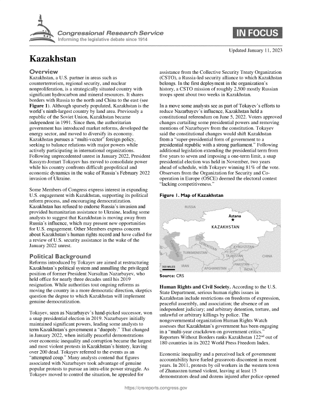 handle is hein.crs/govekfi0001 and id is 1 raw text is: Congressional Research SerVec
informing Ih legiative debat s 1n . 114

Updated January 11, 2023

Kazakhstan

Overview
Kazakhstan, a U.S. partner in areas such as
counterterrorism, regional security, and nuclear
nonproliferation, is a strategically situated country with
significant hydrocarbon and mineral resources. It shares
borders with Russia to the north and China to the east (see
Figure 1). Although sparsely populated, Kazakhstan is the
world's ninth-largest country by land area. Previously a
republic of the Soviet Union, Kazakhstan became
independent in 1991. Since then, the authoritarian
government has introduced market reforms, developed the
energy sector, and moved to diversify its economy.
Kazakhstan pursues a multi-vector foreign policy,
seeking to balance relations with major powers while
actively participating in international organizations.
Following unprecedented unrest in January 2022, President
Kassym-Jomart Tokayev has moved to consolidate power
while his country confronts difficult geopolitical and
economic dynamics in the wake of Russia's February 2022
invasion of Ukraine.
Some Members of Congress express interest in expanding
U.S. engagement with Kazakhstan, supporting its political
reform process, and encouraging democratization.
Kazakhstan has refused to endorse Russia's invasion and
provided humanitarian assistance to Ukraine, leading some
analysts to suggest that Kazakhstan is moving away from
Russia's influence, which may present new opportunities
for U.S. engagement. Other Members express concern
about Kazakhstan's human rights record and have called for
a review of U.S. security assistance in the wake of the
January 2022 unrest.
Politkal Background
Reforms introduced by Tokayev are aimed at restructuring
Kazakhstan's political system and annulling the privileged
position of former President Nursultan Nazarbayev, who
held office for nearly three decades until his 2019
resignation. While authorities tout ongoing reforms as
moving the country in a more democratic direction, skeptics
question the degree to which Kazakhstan will implement
genuine democratization.
Tokayev, seen as Nazarbayev's hand-picked successor, won
a snap presidential election in 2019. Nazarbayev initially
maintained significant powers, leading some analysts to
term Kazakhstan's government a duopoly. That changed
in January 2022, when initially peaceful demonstrations
over economic inequality and corruption became the largest
and most violent protests in Kazakhstan's history, leaving
over 200 dead. Tokayev referred to the events as an
attempted coup. Many analysts contend that figures
associated with Nazarbayev took advantage of genuine
popular protests to pursue an intra-elite power struggle. As
Tokayev moved to control the situation, he appealed for

assistance from the Collective Security Treaty Organization
(CSTO), a Russia-led security alliance to which Kazakhstan
belongs. In the first deployment in the organization's
history, a CSTO mission of roughly 2,500 mostly Russian
troops spent about two weeks in Kazakhstan.
In a move some analysts see as part of Tokayev's efforts to
reduce Nazarbayev's influence, Kazakhstan held a
constitutional referendum on June 5, 2022. Voters approved
changes curtailing some presidential powers and removing
mentions of Nazarbayev from the constitution. Tokayev
said the constitutional changes would shift Kazakhstan
from a super-presidential form of government to a
presidential republic with a strong parliament. Following
additional legislation extending the presidential term from
five years to seven and imposing a one-term limit, a snap
presidential election was held in November, two years
ahead of schedule, with Tokayev winning 81% of the vote.
Observers from the Organization for Security and Co-
operation in Europe (OSCE) deemed the electoral contest
lacking competitiveness.

Figure I. Map of Kazakhstan

Source: CRS

Human Rights and Civil Society. According to the U.S.
State Department, serious human rights issues in
Kazakhstan include restrictions on freedoms of expression,
peaceful assembly, and association; the absence of an
independent judiciary; and arbitrary detention, torture, and
unlawful or arbitrary killings by police. The
nongovernmental organization Human Rights Watch
assesses that Kazakhstan's government has been engaging
in a multi-year crackdown on government critics.
Reporters Without Borders ranks Kazakhstan 122nd out of
180 countries in its 2022 World Press Freedom Index.
Economic inequality and a perceived lack of government
accountability have fueled grassroots discontent in recent
years. In 2011, protests by oil workers in the western town
of Zhanaozen turned violent, leaving at least 15
demonstrators dead and dozens injured after police opened


