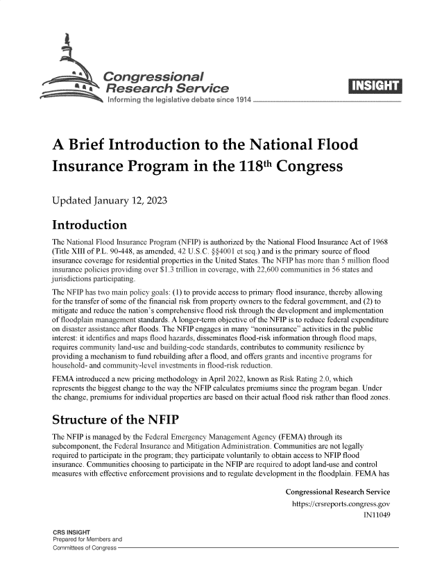 handle is hein.crs/govekgg0001 and id is 1 raw text is: S    Congressional                                                   ____
S£  Research Service
A Brief Introduction to the National Flood
Insurance Program in the 118th Congress
Updated January 12, 2023
Introduction
The National Flood Insurance Program (NFIP) is authorized by the National Flood Insurance Act of 1968
(Title XIII of P.L. 90-448, as amended, 42 U.S.C. @@4001 et seq.) and is the primary source of flood
insurance coverage for residential properties in the United States. The NFIP has more than 5 million flood
insurance policies providing over $1.3 trillion in coverage, with 22,600 communities in 56 states and
jurisdictions participating.
The NFIP has two main policy goals: (1) to provide access to primary flood insurance, thereby allowing
for the transfer of some of the financial risk from property owners to the federal government, and (2) to
mitigate and reduce the nation's comprehensive flood risk through the development and implementation
of floodplain management standards. A longer-term objective of the NFIP is to reduce federal expenditure
on disaster assistance after floods. The NFIP engages in many noninsurance activities in the public
interest: it identifies and maps flood hazards, disseminates flood-risk information through flood maps,
requires community land-use and building-code standards, contributes to community resilience by
providing a mechanism to fund rebuilding after a flood, and offers grants and incentive programs for
household- and community-level investments in flood-risk reduction.
FEMA introduced a new pricing methodology in April 2022, known as Risk Rating 2.0, which
represents the biggest change to the way the NFIP calculates premiums since the program began. Under
the change, premiums for individual properties are based on their actual flood risk rather than flood zones.
Structure of the NFIP
The NFIP is managed by the Federal Emergency Management Agency (FEMA) through its
subcomponent, the Federal Insurance and Mitigation Administration. Communities are not legally
required to participate in the program; they participate voluntarily to obtain access to NFIP flood
insurance. Communities choosing to participate in the NFIP are required to adopt land-use and control
measures with effective enforcement provisions and to regulate development in the floodplain. FEMA has
Congressional Research Service
https://crsreports.congress.gov
IN11049
CRS INSIGHT
Prepared for Members and
Committees of Congress


