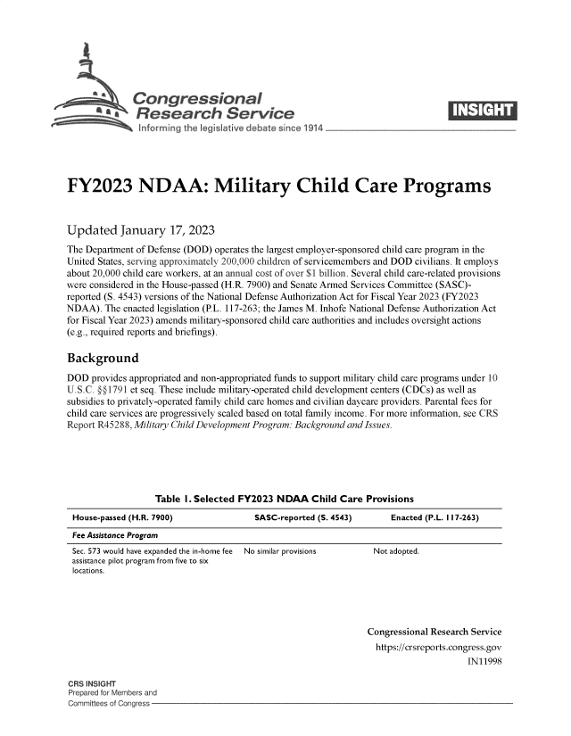 handle is hein.crs/govekgm0001 and id is 1 raw text is: Congressional                                                     ____
Sa  Research Service
FY2023 NDAA: Military Child Care Programs
Updated January 17, 2023
The Department of Defense (DOD) operates the largest employer-sponsored child care program in the
United States, serving approximately 200,000 children of servicemembers and DOD civilians. It employs
about 20,000 child care workers, at an annual cost of over $1 billion. Several child care-related provisions
were considered in the House-passed (H.R. 7900) and Senate Armed Services Committee (SASC)-
reported (S. 4543) versions of the National Defense Authorization Act for Fiscal Year 2023 (FY2023
NDAA). The enacted legislation (P.L. 117-263; the James M. Inhofe National Defense Authorization Act
for Fiscal Year 2023) amends military-sponsored child care authorities and includes oversight actions
(e.g., required reports and briefings).
Background
DOD provides appropriated and non-appropriated funds to support military child care programs under 10
U.S.C. O§1791 et seq. These include military-operated child development centers (CDCs) as well as
subsidies to privately-operated family child care homes and civilian daycare providers. Parental fees for
child care services are progressively scaled based on total family income. For more information, see CRS
Report R45288, Military Child Development Program: Background and Issues.
Table I. Selected FY2023 NDAA Child Care Provisions
House-passed (H.R. 7900)              SASC-reported (S. 4543)     Enacted (P.L. 117-263)
Fee Assistance Program

Sec. 573 would have expanded the in-home fee  No similar provisions
assistance pilot program from five to six
locations.

Not adopted.

Congressional Research Service
https://crsreports.congress.gov
IN11998

CRS INSIGHT
Prepared for Members and
Committees of Congress -


