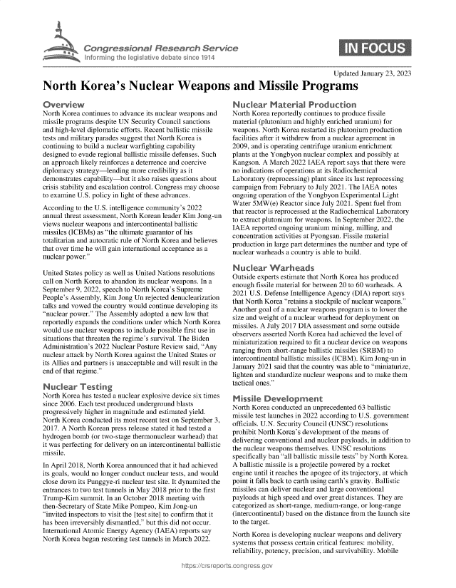 handle is hein.crs/govekiz0001 and id is 1 raw text is: Congressional Research Service
Informing the Iegitive debate since 1914

Updated January 23, 2023

North Korea's Nuclear Weapons and Missile Programs

Overview
North Korea continues to advance its nuclear weapons and
missile programs despite UN Security Council sanctions
and high-level diplomatic efforts. Recent ballistic missile
tests and military parades suggest that North Korea is
continuing to build a nuclear warfighting capability
designed to evade regional ballistic missile defenses. Such
an approach likely reinforces a deterrence and coercive
diplomacy strategy-lending more credibility as it
demonstrates capability-but it also raises questions about
crisis stability and escalation control. Congress may choose
to examine U.S. policy in light of these advances.
According to the U.S. intelligence community's 2022
annual threat assessment, North Korean leader Kim Jong-un
views nuclear weapons and intercontinental ballistic
missiles (ICBMs) as the ultimate guarantor of his
totalitarian and autocratic rule of North Korea and believes
that over time he will gain international acceptance as a
nuclear power.
United States policy as well as United Nations resolutions
call on North Korea to abandon its nuclear weapons. In a
September 9, 2022, speech to North Korea's Supreme
People's Assembly, Kim Jong Un rejected denuclearization
talks and vowed the country would continue developing its
nuclear power. The Assembly adopted a new law that
reportedly expands the conditions under which North Korea
would use nuclear weapons to include possible first use in
situations that threaten the regime's survival. The Biden
Administration's 2022 Nuclear Posture Review said, Any
nuclear attack by North Korea against the United States or
its Allies and partners is unacceptable and will result in the
end of that regime.
Nuclear Testing
North Korea has tested a nuclear explosive device six times
since 2006. Each test produced underground blasts
progressively higher in magnitude and estimated yield.
North Korea conducted its most recent test on September 3,
2017. A North Korean press release stated it had tested a
hydrogen bomb (or two-stage thermonuclear warhead) that
it was perfecting for delivery on an intercontinental ballistic
missile.
In April 2018, North Korea announced that it had achieved
its goals, would no longer conduct nuclear tests, and would
close down its Punggye-ri nuclear test site. It dynamited the
entrances to two test tunnels in May 2018 prior to the first
Trump-Kim summit. In an October 2018 meeting with
then-Secretary of State Mike Pompeo, Kim Jong-un
invited inspectors to visit the [test site] to confirm that it
has been irreversibly dismantled, but this did not occur.
International Atomic Energy Agency (IAEA) reports say
North Korea began restoring test tunnels in March 2022.

Nuclear Material Production
North Korea reportedly continues to produce fissile
material (plutonium and highly enriched uranium) for
weapons. North Korea restarted its plutonium production
facilities after it withdrew from a nuclear agreement in
2009, and is operating centrifuge uranium enrichment
plants at the Yongbyon nuclear complex and possibly at
Kangson. A March 2022 IAEA report says that there were
no indications of operations at its Radiochemical
Laboratory (reprocessing) plant since its last reprocessing
campaign from February to July 2021. The IAEA notes
ongoing operation of the Yongbyon Experimental Light
Water 5MW(e) Reactor since July 2021. Spent fuel from
that reactor is reprocessed at the Radiochemical Laboratory
to extract plutonium for weapons. In September 2022, the
IAEA reported ongoing uranium mining, milling, and
concentration activities at Pyongsan. Fissile material
production in large part determines the number and type of
nuclear warheads a country is able to build.
Nuclear Warheads
Outside experts estimate that North Korea has produced
enough fissile material for between 20 to 60 warheads. A
2021 U.S. Defense Intelligence Agency (DIA) report says
that North Korea retains a stockpile of nuclear weapons.
Another goal of a nuclear weapons program is to lower the
size and weight of a nuclear warhead for deployment on
missiles. A July 2017 DIA assessment and some outside
observers asserted North Korea had achieved the level of
miniaturization required to fit a nuclear device on weapons
ranging from short-range ballistic missiles (SRBM) to
intercontinental ballistic missiles (ICBM). Kim Jong-un in
January 2021 said that the country was able to miniaturize,
lighten and standardize nuclear weapons and to make them
tactical ones.
Missile Development
North Korea conducted an unprecedented 63 ballistic
missile test launches in 2022 according to U.S. government
officials. U.N. Security Council (UNSC) resolutions
prohibit North Korea's development of the means of
delivering conventional and nuclear payloads, in addition to
the nuclear weapons themselves. UNSC resolutions
specifically ban all ballistic missile tests by North Korea.
A ballistic missile is a projectile powered by a rocket
engine until it reaches the apogee of its trajectory, at which
point it falls back to earth using earth's gravity. Ballistic
missiles can deliver nuclear and large conventional
payloads at high speed and over great distances. They are
categorized as short-range, medium-range, or long-range
(intercontinental) based on the distance from the launch site
to the target.
North Korea is developing nuclear weapons and delivery
systems that possess certain critical features: mobility,
reliability, potency, precision, and survivability. Mobile


