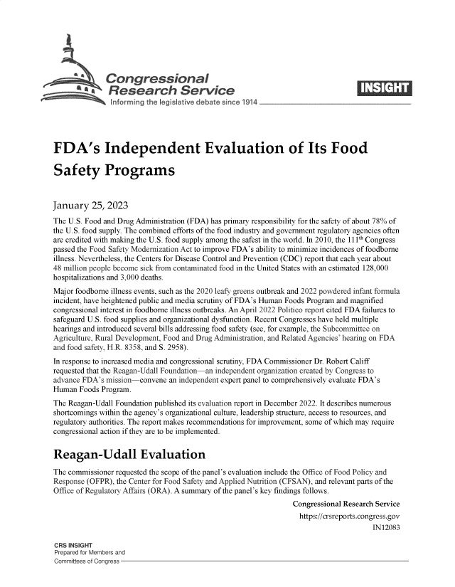 handle is hein.crs/govekjd0001 and id is 1 raw text is: Congressional
S£  Research Service
FDA's Independent Evaluation of Its Food
Safety Programs
January 25, 2023
The U.S. Food and Drug Administration (FDA) has primary responsibility for the safety of about 78% of
the U.S. food supply. The combined efforts of the food industry and government regulatory agencies often
are credited with making the U.S. food supply among the safest in the world. In 2010, the 111th Congress
passed the Food Safety Modernization Act to improve FDA's ability to minimize incidences of foodbome
illness. Nevertheless, the Centers for Disease Control and Prevention (CDC) report that each year about
48 million people become sick from contaminated food in the United States with an estimated 128,000
hospitalizations and 3,000 deaths.
Major foodbome illness events, such as the 2020 leafy greens outbreak and 2022 powdered infant formula
incident, have heightened public and media scrutiny of FDA's Human Foods Program and magnified
congressional interest in foodbome illness outbreaks. An April 2022 Politico report cited FDA failures to
safeguard U.S. food supplies and organizational dysfunction. Recent Congresses have held multiple
hearings and introduced several bills addressing food safety (see, for example, the Subcommittee on
Agriculture, Rural Development, Food and Drug Administration, and Related Agencies' hearing on FDA
and food safety, H.R. 8358, and S. 2958).
In response to increased media and congressional scrutiny, FDA Commissioner Dr. Robert Califf
requested that the Reagan-Udall Foundation-an independent organization created by Congress to
advance FDA's mission-convene an independent expert panel to comprehensively evaluate FDA's
Human Foods Program.
The Reagan-Udall Foundation published its evaluation report in December 2022. It describes numerous
shortcomings within the agency's organizational culture, leadership structure, access to resources, and
regulatory authorities. The report makes recommendations for improvement, some of which may require
congressional action if they are to be implemented.
Reagan-Udall Evaluation
The commissioner requested the scope of the panel's evaluation include the Office of Food Policy and
Response (OFPR), the Center for Food Safety and Applied Nutrition (CFSAN), and relevant parts of the
Office of Regulatory Affairs (ORA). A summary of the panel's key findings follows.
Congressional Research Service
https://crsreports.congress.gov
IN12083
CRS INSIGHT
Prepared for Members and
Committees of Congress


