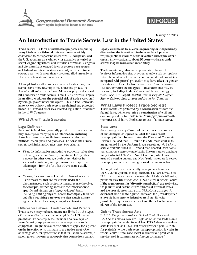 handle is hein.crs/govekju0001 and id is 1 raw text is: Congressional Research Service
informing the legislative debate since 1914

0

January 27, 2023
An Introduction to Trade Secrets Law in the United States

Trade secrets-a form of intellectual property comprising
many kinds of confidential information-are widely
considered to be important assets for U.S. companies and
the U.S. economy as a whole, with examples as varied as
search engine algorithms and soft drink formulas. Congress
and the states have enacted laws to protect trade secrets,
and federal and state courts see a steady stream of trade
secrets cases, with more than a thousand filed annually in
U.S. district courts in recent years.
Although historically protected mostly by state law, trade
secrets have more recently come under the protection of
federal civil and criminal laws. Members proposed several
bills concerning trade secrets in the 117th Congress, largely
in an effort to address the potential risk of trade secret theft
by foreign governments and agents. This In Focus provides
an overview of how trade secrets are defined and protected
under U.S. law and discusses selected legislation introduced
in the 117th Congress.
What Are Trade Secrets?
Legal Definition
State and federal laws generally provide that trade secrets
may encompass many types of information, including
formulas, patterns, compilations, programs, devices,
methods, techniques, and processes. To constitute a trade
secret, such information must meet two criteria:
* First, the information must derive economic value from
not being known or readily ascertainable by other
persons. In other words, a trade secret derives its
value-for instance, giving its owner a competitive
advantage-from the fact that others cannot easily
discover it.
* Second, the owner must keep the information secret
using measures that are reasonable under the
circumstances. Such protective measures may involve,
for example, restricting access to the information to
specific individuals on a need-to-know basis,
including limiting physical access to company facilities
and files; requiring employees to sign nondisclosure
agreements; and securing computer networks.
Differences Between Trade Secrets and Patents
Trade secrets may include, but are not limited to, the types
of inventive discoveries that are eligible for U.S. patent
protection. For example, the inventor of a new type of
manufacturing equipment-or a new way to use such
equipment-might have a choice either to apply for a patent
on the invention or to maintain it as a trade secret. One
advantage of patent protection is that, unlike trade secrets, a
patent gives its owner a monopoly that competitors cannot

legally circumvent by reverse-engineering or independently
discovering the invention. On the other hand, patents
require public disclosure of the invention and expire after a
certain time-typically, about 20 years-whereas trade
secrets may be maintained indefinitely.
Trade secrets may also encompass certain financial or
business information that is not patentable, such as supplier
lists. The relatively broad scope of potential trade secret (as
compared with patent) protection may have taken on greater
importance in light of a line of Supreme Court decisions
that further restricted the types of inventions that may be
patented, including in the software and biotechnology
fields. See CRS Report R45918, Patent-Eligible Subject
Matter Reform: Background and Issues for Congress.
What Laws Protect Trade Secrets?
Trade secrets are protected by a combination of state and
federal laws, which prescribe a combination of civil and
criminal penalties for trade secret misappropriation-the
improper acquisition, disclosure, or use of a trade secret.
State Laws
State laws generally allow trade secret owners to sue and
obtain damages or injunctive relief for trade secret
misappropriation. In most states, the District of Columbia,
Puerto Rico, and the U.S. Virgin Islands, these civil suits
are governed by the Uniform Trade Secrets Act (UTSA), a
statute first published in 1979 and then enacted, with some
variation, on a state-by-state basis. The only states that have
not yet adopted UTSA are North Carolina, which has
enacted a similar statute, and New York, where trade secret
misappropriation claims are governed by common law.
Although state courts generally have jurisdiction over
UTSA claims, plaintiffs may file certain UTSA lawsuits in
U.S. district courts. As with many other kinds of civil suits,
plaintiffs may file standalone UTSA claims in federal court
if the requirements for diversity jurisdiction are met-i.e.,
the plaintiff and defendant are citizens of different states,
and the lawsuit seeks more than $75,000 in damages. A
defendant also has the right to remove (i.e., transfer) such
a lawsuit from state to federal court if the diversity
jurisdiction requirements are met and the defendant is not a
citizen of the forum state.
Defend Trade Secrets Acts
In 2016, Congress passed the Defend Trade Secrets Act
(DTSA) to create a new civil right of action for trade secret
misappropriation under federal law. DTSA does not replace
state laws such as UTSA, but rather creates a parallel right
for plaintiffs to file trade secret misappropriation lawsuits in
federal court if the trade secret is related to a product or
service used in ... interstate or foreign commerce.


