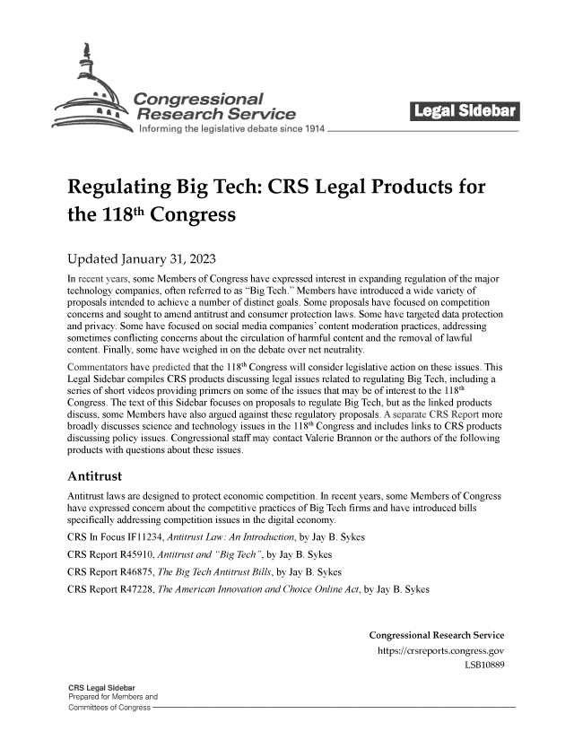 handle is hein.crs/govekkc0001 and id is 1 raw text is: Congressional_______
~ Research Service
Regulating Big Tech: CRS Legal Products for
the 118th Congress
Updated January 31, 2023
In recent years, some Members of Congress have expressed interest in expanding regulation of the major
technology companies, often referred to as Big Tech. Members have introduced a wide variety of
proposals intended to achieve a number of distinct goals. Some proposals have focused on competition
concerns and sought to amend antitrust and consumer protection laws. Some have targeted data protection
and privacy. Some have focused on social media companies' content moderation practices, addressing
sometimes conflicting concerns about the circulation of harmful content and the removal of lawful
content. Finally, some have weighed in on the debate over net neutrality.
Commentators have predicted that the 118th Congress will consider legislative action on these issues. This
Legal Sidebar compiles CRS products discussing legal issues related to regulating Big Tech, including a
series of short videos providing primers on some of the issues that may be of interest to the 118th
Congress. The text of this Sidebar focuses on proposals to regulate Big Tech, but as the linked products
discuss, some Members have also argued against these regulatory proposals. A separate CRS Report more
broadly discusses science and technology issues in the 118h Congress and includes links to CRS products
discussing policy issues. Congressional staff may contact Valerie Brannon or the authors of the following
products with questions about these issues.
Antitrust
Antitrust laws are designed to protect economic competition. In recent years, some Members of Congress
have expressed concern about the competitive practices of Big Tech firms and have introduced bills
specifically addressing competition issues in the digital economy.
CRS In Focus IF 11234, Antitrust Law: An Introduction, by Jay B. Sykes
CRS Report R45910, Antitrust and Big Tech , by Jay B. Sykes
CRS Report R46875, The Big Tech Antitrust Bills, by Jay B. Sykes
CRS Report R47228, The American Innovation and Choice Online Act, by Jay B. Sykes
Congressional Research Service
https://crsreports.congress.gov
LSB10889
CRS Legal Sidebar
Prepared for Members and
Committees of Congress


