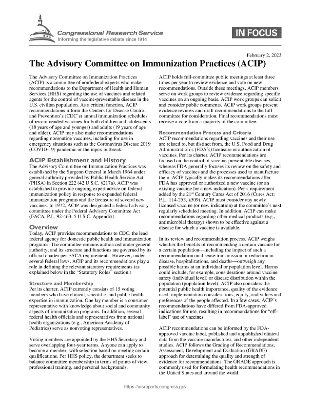 handle is hein.crs/govekkp0001 and id is 1 raw text is: Congressional Research Servic
As a Informing the legislitive debate since 1914

February 2, 2023
The Advisory Committee on Immunization Practices (ACIP)

The Advisory Committee on Immunization Practices
(ACIP) is a committee of nonfederal experts who make
recommendations to the Department of Health and Human
Services (HHS) regarding the use of vaccines and related
agents for the control of vaccine-preventable disease in the
U.S. civilian population. As a critical function, ACIP
recommendations inform the Centers for Disease Control
and Prevention's (CDC's) annual immunization schedules
of recommended vaccines for both children and adolescents
(18 years of age and younger) and adults (19 years of age
and older). ACIP may also make recommendations
regarding nonroutine vaccines, including for use in
emergency situations such as the Coronavirus Disease 2019
(COVID-19) pandemic or the mpox outbreak.
ACIP Establishment and History
The Advisory Committee on Immunization Practices was
established by the Surgeon General in March 1964 under
general authority provided by Public Health Service Act
(PHSA) in Section 222 (42 U.S.C. §217a). ACIP was
established to provide ongoing expert advice on federal
immunization policy in response to expanded federal
immunization programs and the licensure of several new
vaccines. In 1972, ACIP was designated a federal advisory
committee under the Federal Advisory Committee Act
(FACA, P.L. 92-463; 5 U.S.C. Appendix).
Overvi ew
Today, ACIP provides recommendations to CDC, the lead
federal agency for domestic public health and immunization
programs. The committee remains authorized under general
authority, and its structure and functions are governed by its
official charter per FACA requirements. However, under
several federal laws, ACIP and its recommendations play a
role in defining the relevant statutory requirements (as
explained below in the Statutory Roles section.)
Structure and Membership
Per its charter, ACIP currently consists of 15 voting
members who have clinical, scientific, and public health
expertise in immunization. One lay member is a consumer
representative with knowledge about social and community
aspects of immunization programs. In addition, several
federal health officials and representatives from national
health organizations (e.g., American Academy of
Pediatrics) serve as nonvoting representatives.
Voting members are appointed by the HHS Secretary and
serve overlapping four-year terms. Anyone can apply to
become a member, with selection based on meeting certain
qualifications. Per HHS policy, the department seeks to
balance committee membership in terms of points of view,
professional training, and personal backgrounds.

ACIP holds full-committee public meetings at least three
times per year to review evidence and vote on new
recommendations. Outside these meetings, ACIP members
serve on work groups to review evidence regarding specific
vaccines on an ongoing basis. ACIP work groups can solicit
and consider public comments. ACIP work groups present
evidence reviews and draft recommendations to the full
committee for consideration. Final recommendations must
receive a vote from a majority of the committee.
Recommendation Process and Criteria
ACIP recommendations regarding vaccines and their use
are related to, but distinct from, the U.S. Food and Drug
Administration's (FDA's) licensure or authorization of
vaccines. Per its charter, ACIP recommendations are
focused on the control of vaccine-preventable diseases,
whereas FDA generally focuses its review on the safety and
efficacy of vaccines and the processes used to manufacture
them. ACIP typically makes its recommendations after
FDA has approved or authorized a new vaccine (or an
existing vaccine for a new indication). Per a requirement
added by the 21st Century Cures Act of 2016 (Cures Act;
P.L. 114-255, §309), ACIP must consider any newly
licensed vaccine (or new indication) at the committee's next
regularly scheduled meeting. In addition, ACIP can make
recommendations regarding other medical products (e.g.,
antimicrobial therapy) shown to be effective against a
disease for which a vaccine is available.
In its review and recommendation process, ACIP weighs
whether the benefits of recommending a certain vaccine for
a certain population-including the impact of such a
recommendation on disease transmission or reduction in
disease, hospitalizations, and deaths-outweigh any
possible harms at an individual or population level. Harms
could include, for example, considerations around vaccine
safety (individual level) or disease distribution within the
population (population level). ACIP also considers the
potential public health importance, quality of the evidence
used, implementation considerations, equity, and values and
preferences of the people affected. In a few cases, ACIP's
recommendations have differed from FDA-approved
indications for use, resulting in recommendations for off-
label use of vaccines.
ACIP recommendations can be informed by the FDA-
approved vaccine label, published and unpublished clinical
data from the vaccine manufacturer, and other independent
studies. ACIP follows the Grading of Recommendations,
Assessment, Development and Evaluation (GRADE)
approach for determining the quality and strength of
evidence for recommendations. The GRADE approach is
commonly used for formulating health recommendations in
the United States and around the world.


