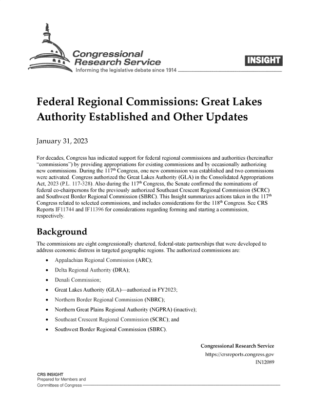 handle is hein.crs/goveklq0001 and id is 1 raw text is: Congressional                                                      ____
~ Research Service
Federal Regional Commissions: Great Lakes
Authority Established and Other Updates
January 31, 2023
For decades, Congress has indicated support for federal regional commissions and authorities (hereinafter
commissions) by providing appropriations for existing commissions and by occasionally authorizing
new commissions. During the 117th Congress, one new commission was established and two commissions
were activated. Congress authorized the Great Lakes Authority (GLA) in the Consolidated Appropriations
Act, 2023 (P.L. 117-328). Also during the 117th Congress, the Senate confirmed the nominations of
federal co-chairpersons for the previously authorized Southeast Crescent Regional Commission (SCRC)
and Southwest Border Regional Commission (SBRC). This Insight summarizes actions taken in the 117th
Congress related to selected commissions, and includes considerations for the 118th Congress. See CRS
Reports IF 11744 and IF 11396 for considerations regarding forming and starting a commission,
respectively.
Background
The commissions are eight congressionally chartered, federal-state partnerships that were developed to
address economic distress in targeted geographic regions. The authorized commissions are:
 Appalachian Regional Commission (ARC);
 Delta Regional Authority (DRA);
 Denali Commission;
 Great Lakes Authority (GLA)-authorized in FY2023;
 Northern Border Regional Commission (NBRC);
 Northern Great Plains Regional Authority (NGPRA) (inactive);
 Southeast Crescent Regional Commission (SCRC); and
 Southwest Border Regional Commission (SBRC).
Congressional Research Service
https://crsreports.congress.gov
IN12089
CRS INSIGHT
Prepared for Members and
Committees of Congress


