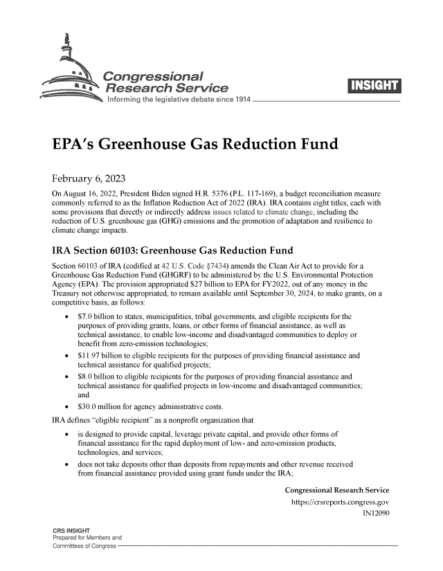 handle is hein.crs/goveklu0001 and id is 1 raw text is: Congressional                                                    ____
~ Research Service
EPA's Greenhouse Gas Reduction Fund
February 6, 2023
On August 16, 2022, President Biden signed H.R. 5376 (P.L. 117-169), a budget reconciliation measure
commonly referred to as the Inflation Reduction Act of 2022 (IRA). IRA contains eight titles, each with
some provisions that directly or indirectly address issues related to climate change, including the
reduction of U.S. greenhouse gas (GHG) emissions and the promotion of adaptation and resilience to
climate change impacts.
IRA Section 60103: Greenhouse Gas Reduction Fund
Section 60103 of IRA (codified at 42 U.S. Code §7434) amends the Clean Air Act to provide for a
Greenhouse Gas Reduction Fund (GHGRF) to be administered by the U.S. Environmental Protection
Agency (EPA). The provision appropriated $27 billion to EPA for FY2022, out of any money in the
Treasury not otherwise appropriated, to remain available until September 30, 2024, to make grants, on a
competitive basis, as follows:
* $7.0 billion to states, municipalities, tribal governments, and eligible recipients for the
purposes of providing grants, loans, or other forms of financial assistance, as well as
technical assistance, to enable low-income and disadvantaged communities to deploy or
benefit from zero-emission technologies;
* $11.97 billion to eligible recipients for the purposes of providing financial assistance and
technical assistance for qualified projects;
* $8.0 billion to eligible recipients for the purposes of providing financial assistance and
technical assistance for qualified projects in low-income and disadvantaged communities;
and
* $30.0 million for agency administrative costs.
IRA defines eligible recipient as a nonprofit organization that
  is designed to provide capital, leverage private capital, and provide other forms of
financial assistance for the rapid deployment of low- and zero-emission products,
technologies, and services;
 does not take deposits other than deposits from repayments and other revenue received
from financial assistance provided using grant funds under the IRA;
Congressional Research Service
https://crsreports.congress.gov
IN12090
CRS INSIGHT
Prepared for Members and
Committees of Congress



