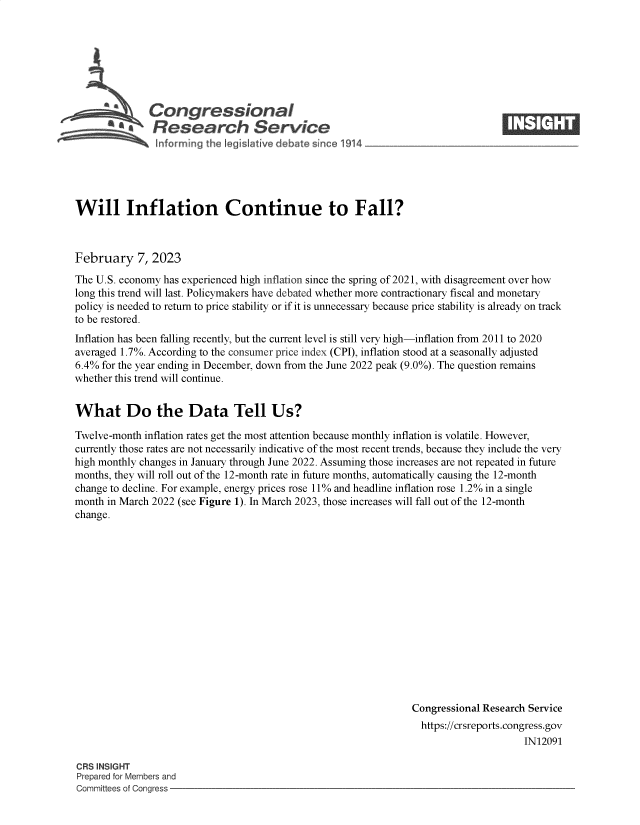 handle is hein.crs/govekmd0001 and id is 1 raw text is: Congressional                                                    ____
aResearch Service
Will Inflation Continue to Fall?
February 7, 2023
The U.S. economy has experienced high inflation since the spring of 2021, with disagreement over how
long this trend will last. Policymakers have debated whether more contractionary fiscal and monetary
policy is needed to return to price stability or if it is unnecessary because price stability is already on track
to be restored.
Inflation has been falling recently, but the current level is still very high-inflation from 2011 to 2020
averaged 1.7%. According to the consumer price index (CPI), inflation stood at a seasonally adjusted
6.4% for the year ending in December, down from the June 2022 peak (9.0%). The question remains
whether this trend will continue.
What Do the Data Tell Us?
Twelve-month inflation rates get the most attention because monthly inflation is volatile. However,
currently those rates are not necessarily indicative of the most recent trends, because they include the very
high monthly changes in January through June 2022. Assuming those increases are not repeated in future
months, they will roll out of the 12-month rate in future months, automatically causing the 12-month
change to decline. For example, energy prices rose 11% and headline inflation rose 1.2% in a single
month in March 2022 (see Figure 1). In March 2023, those increases will fall out of the 12-month
change.
Congressional Research Service
https://crsreports.congress.gov
IN12091

CRS INSIGHT
Prepared for Members and
Committees of Congress -


