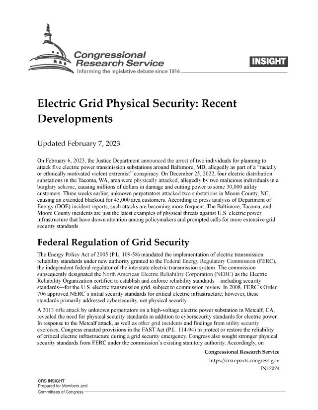 handle is hein.crs/govekmi0001 and id is 1 raw text is: S   Congressional                                                    ____
~ Research Service
Electric Grid Physical Security: Recent
Developments
Updated February 7, 2023
On February 6, 2023, the Justice Department announced the arrest of two individuals for planning to
attack five electric power transmission substations around Baltimore, MD, allegedly as part of a racially
or ethnically motivated violent extremist conspiracy. On December 25, 2022, four electric distribution
substations in the Tacoma, WA, area were physically attacked, allegedly by two malicious individuals in a
burglary scheme, causing millions of dollars in damage and cutting power to some 30,000 utility
customers. Three weeks earlier, unknown perpetrators attacked two substations in Moore County, NC,
causing an extended blackout for 45,000 area customers. According to press analysis of Department of
Energy (DOE) incident reports, such attacks are becoming more frequent. The Baltimore, Tacoma, and
Moore County incidents are just the latest examples of physical threats against U.S. electric power
infrastructure that have drawn attention among policymakers and prompted calls for more extensive grid
security standards.
Federal Regulation of Grid Security
The Energy Policy Act of 2005 (P.L. 109-58) mandated the implementation of electric transmission
reliability standards under new authority granted to the Federal Energy Regulatory Commission (FERC),
the independent federal regulator of the interstate electric transmission system. The commission
subsequently designated the North American Electric Reliability Corporation (NERC) as the Electric
Reliability Organization certified to establish and enforce reliability standards-including security
standards-for the U.S. electric transmission grid, subject to commission review. In 2008, FERC's Order
706 approved NERC's initial security standards for critical electric infrastructure; however, these
standards primarily addressed cybersecurity, not physical security.
A 2013 rifle attack by unknown perpetrators on a high-voltage electric power substation in Metcalf, CA,
revealed the need for physical security standards in addition to cybersecurity standards for electric power.
In response to the Metcalf attack, as well as other grid incidents and findings from utility security
exercises, Congress enacted provisions in the FAST Act (P.L. 114-94) to protect or restore the reliability
of critical electric infrastructure during a grid security emergency. Congress also sought stronger physical
security standards from FERC under the commission's existing statutory authority. Accordingly, on
Congressional Research Service
https://crsreports.congress.gov
IN12074
CRS INSIGHT
Prepared for Members and
Committees of Congress


