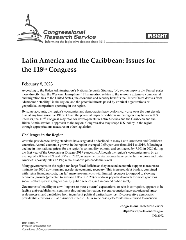 handle is hein.crs/govekmv0001 and id is 1 raw text is: Congressional                                                     ____
a Research Service
Latin America and the Caribbean: Issues for
the 118th Congress
February 8, 2023
According to the Biden Administration's National Security Strategy, No region impacts the United States
more directly than the Western Hemisphere. This assertion relates to the region's extensive commercial
and migration ties to the United States, the economic and security benefits the United States derives from
democratic stability in the region, and the potential threats posed by criminal organizations or
geopolitical competitors operating in the region.
By some accounts, the region's economies and democracies have performed worse over the past decade
than at any time since the 1980s. Given the potential impact conditions in the region may have on U.S.
interests, the 118h Congress may monitor developments in Latin America and the Caribbean and the
Biden Administration's approach to the region. Congress also may shape U.S. policy in the region
through appropriations measures or other legislation.
Challenges in the Region
Over the past decade, living standards have stagnated or declined in many Latin American and Caribbean
countries. Annual economic growth in the region averaged 0.6% per year from 2014 to 2019, following a
decline in international prices for the region's commodity exports, and contracted by 7.0% in 2020 during
the first year of the Coronavirus Disease 2019 pandemic. Although the region's economies grew by an
average of 7.0% in 2021 and 3.9% in 2022, average per capita incomes have yet to fully recover and Latin
America's poverty rate (32.1%) remains above pre-pandemic levels.
Many governments in the region ran large fiscal deficits as they enacted economic support measures to
mitigate the 2020 downturn and accelerate economic recovery. This increased debt burden, combined
with rising financing costs, has left many governments with limited resources to respond to slowing
economic growth (projected to average 1.8% in 2023) or address popular demands for more generous
social welfare systems, higher quality public services, and improved public safety.
Governments' inability or unwillingness to meet citizens' expectations, or rein in corruption, appears to be
fueling anti-establishment sentiment throughout the region. Several countries have experienced large-
scale protests, and candidates from incumbent political parties have lost 16 consecutive democratic
presidential elections in Latin America since 2018. In some cases, electorates have turned to outsiders
Congressional Research Service
https://crsreports.congress.gov
IN12092
CRS INSIGHT
Prepared for Members and
Committees of Congress



