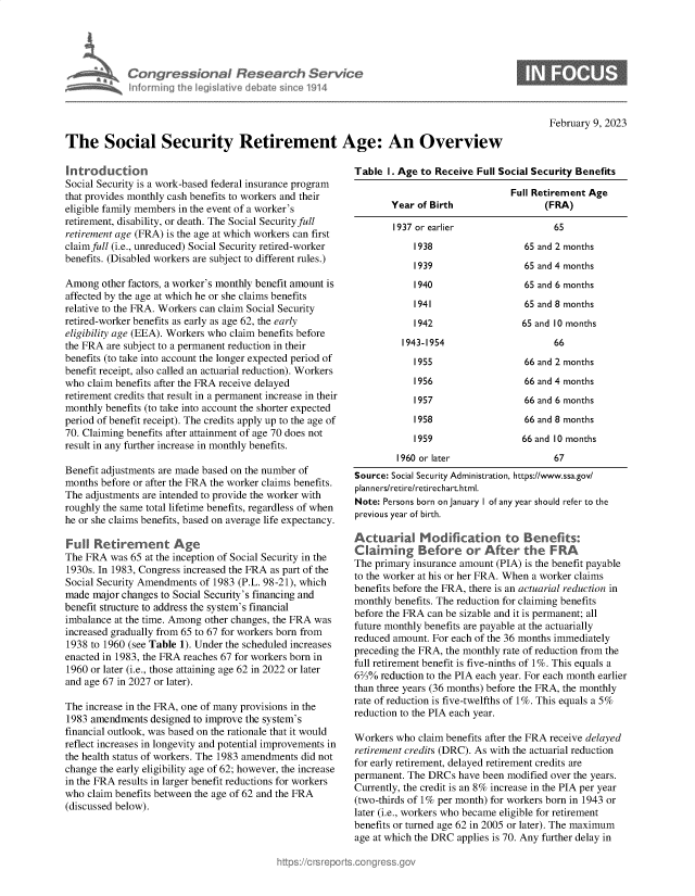 handle is hein.crs/govekni0001 and id is 1 raw text is: Congressional Research Service
Informing the legislative debate since 1914

February 9, 2023

The Social Security Retirement Age: An Overview

Introduction
Social Security is a work-based federal insurance program
that provides monthly cash benefits to workers and their
eligible family members in the event of a worker's
retirement, disability, or death. The Social Security full
retirement age (FRA) is the age at which workers can first
claimfull (i.e., unreduced) Social Security retired-worker
benefits. (Disabled workers are subject to different rules.)
Among other factors, a worker's monthly benefit amount is
affected by the age at which he or she claims benefits
relative to the FRA. Workers can claim Social Security
retired-worker benefits as early as age 62, the early
eligibility age (EEA). Workers who claim benefits before
the FRA are subject to a permanent reduction in their
benefits (to take into account the longer expected period of
benefit receipt, also called an actuarial reduction). Workers
who claim benefits after the FRA receive delayed
retirement credits that result in a permanent increase in their
monthly benefits (to take into account the shorter expected
period of benefit receipt). The credits apply up to the age of
70. Claiming benefits after attainment of age 70 does not
result in any further increase in monthly benefits.
Benefit adjustments are made based on the number of
months before or after the FRA the worker claims benefits.
The adjustments are intended to provide the worker with
roughly the same total lifetime benefits, regardless of when
he or she claims benefits, based on average life expectancy.
Full Retirement Age
The FRA was 65 at the inception of Social Security in the
1930s. In 1983, Congress increased the FRA as part of the
Social Security Amendments of 1983 (P.L. 98-21), which
made major changes to Social Security's financing and
benefit structure to address the system's financial
imbalance at the time. Among other changes, the FRA was
increased gradually from 65 to 67 for workers born from
1938 to 1960 (see Table 1). Under the scheduled increases
enacted in 1983, the FRA reaches 67 for workers born in
1960 or later (i.e., those attaining age 62 in 2022 or later
and age 67 in 2027 or later).
The increase in the FRA, one of many provisions in the
1983 amendments designed to improve the system's
financial outlook, was based on the rationale that it would
reflect increases in longevity and potential improvements in
the health status of workers. The 1983 amendments did not
change the early eligibility age of 62; however, the increase
in the FRA results in larger benefit reductions for workers
who claim benefits between the age of 62 and the FRA
(discussed below).

Table 1. Age to Receive Full Social Security Benefits
Full Retirement Age
Year of Birth                  (FRA)
1937 or earlier                 65
1938                  65 and 2 months
1939                  65 and 4 months
1940                  65 and 6 months
1941                  65 and 8 months
1942                  65 and 10 months
1943-1954                     66
1955                  66 and 2 months
1956                  66 and 4 months
1957                  66 and 6 months
1958                  66 and 8 months
1959                  66 and 10 months
1960 or later                  67
Source: Social Security Administration, https://www.ssa.gov/
plan ners/retire/retirechart.html.
Note: Persons born on January I of any year should refer to the
previous year of birth.
Actuarial Modification to Benefits:
Claiming Before or After the FRA
The primary insurance amount (PIA) is the benefit payable
to the worker at his or her FRA. When a worker claims
benefits before the FRA, there is an actuarial reduction in
monthly benefits. The reduction for claiming benefits
before the FRA can be sizable and it is permanent; all
future monthly benefits are payable at the actuarially
reduced amount. For each of the 36 months immediately
preceding the FRA, the monthly rate of reduction from the
full retirement benefit is five-ninths of 1%. This equals a
6%% reduction to the PIA each year. For each month earlier
than three years (36 months) before the FRA, the monthly
rate of reduction is five-twelfths of 1%. This equals a 5%
reduction to the PIA each year.
Workers who claim benefits after the FRA receive delayed
retirement credits (DRC). As with the actuarial reduction
for early retirement, delayed retirement credits are
permanent. The DRCs have been modified over the years.
Currently, the credit is an 8% increase in the PIA per year
(two-thirds of 1% per month) for workers born in 1943 or
later (i.e., workers who became eligible for retirement
benefits or turned age 62 in 2005 or later). The maximum
age at which the DRC applies is 70. Any further delay in


