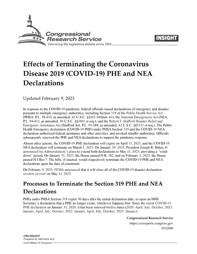 handle is hein.crs/goveknl0001 and id is 1 raw text is: Congressional                                                     ____
'.Research Service
Effects of Terminating the Coronavirus
Disease 2019 (COVID-19) PHE and NEA
Declarations
Updated February 9, 2023
In response to the COVID-19 pandemic, federal officials issued declarations of emergency and disaster
pursuant to multiple emergency authorities, including Section 319 of the Public Health Service Act
(PHSA; P.L. 78-410, as amended; 42 U.S.C. @@201-300mm-61); the National Emergencies Act (NEA;
P.L. 94-412, as amended; 50 U.S.C. §§1601 et seq.); and the Robert T. Stafford Disaster Relief and
Emergency Assistance Act (Stafford Act; P.L. 93-288, as amended; 42 U.S.C. @@5121 et seq.). The Public
Health Emergency declaration (COVID-19 PHE) under PHSA Section 319 and the COVID-19 NEA
declaration authorized federal assistance and other activities, and invoked standby authorities. Officials
subsequently renewed the PHE and NEA declarations to support the pandemic response.
Absent other actions, the COVID-19 PHE declaration will expire on April 11, 2023, and the COVID-19
NEA declaration will terminate on March 1, 2023. On January 30, 2023, President Joseph R. Biden, Jr.
announced his Administration's plans to extend both declarations to May 11, 2023, providing a wind-
down period. On January 31, 2023, the House passed H.R. 382, and on February 1, 2023, the House
passed H.J.Res 7. The bills, if enacted, would respectively terminate the COVID-19 PHE and NEA
declarations upon the date of enactment.
On February 9, 2023, FEMA announced that it will close all of the COVID-19 disaster declaration
incident periods on May 11, 2023.
Processes to Terminate the Section 319 PHE and NEA
Declarations
PHEs under PHSA Section 319 expire 90 days after the initial declaration date, or upon an HHS
Secretary's declaration that a PHE no longer exists, whichever happens first. Since the initial COVID-19
PHE declaration on January 31, 2020, it has been renewed twelve times (2020: April, July, October; 2021:
January, April, July, October; 2022: January, April, July, October; 2023: January).
Congressional Research Service
https://crsreports.congress.gov
IN12088
CRS INSIGHT
Prepared for Members and
Committees of Congress


