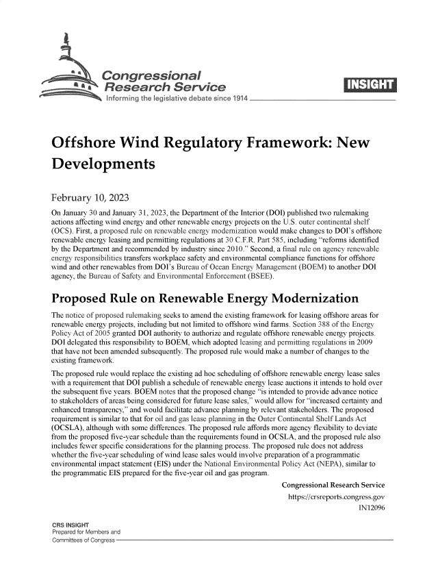 handle is hein.crs/govekoe0001 and id is 1 raw text is: Congressional                                                     ____
R afesearch Service
Offshore Wind Regulatory Framework: New
Developments
February 10, 2023
On January 30 and January 31, 2023, the Department of the Interior (DOI) published two rulemaking
actions affecting wind energy and other renewable energy projects on the U.S. outer continental shelf
(OCS). First, a proposed rule on renewable energy modernization would make changes to DOI's offshore
renewable energy leasing and permitting regulations at 30 C.F.R. Part 585, including reforms identified
by the Department and recommended by industry since 2010. Second, a final rule on agency renewable
energy responsibilities transfers workplace safety and environmental compliance functions for offshore
wind and other renewables from DOI's Bureau of Ocean Energy Management (BOEM) to another DOI
agency, the Bureau of Safety and Environmental Enforcement (BSEE).
Proposed Rule on Renewable Energy Modernization
The notice of proposed rulemaking seeks to amend the existing framework for leasing offshore areas for
renewable energy projects, including but not limited to offshore wind farms. Section 388 of the Energy
Policy Act of 2005 granted DOI authority to authorize and regulate offshore renewable energy projects.
DOI delegated this responsibility to BOEM, which adopted leasing and permitting regulations in 2009
that have not been amended subsequently. The proposed rule would make a number of changes to the
existing framework.
The proposed rule would replace the existing ad hoc scheduling of offshore renewable energy lease sales
with a requirement that DOI publish a schedule of renewable energy lease auctions it intends to hold over
the subsequent five years. BOEM notes that the proposed change is intended to provide advance notice
to stakeholders of areas being considered for future lease sales, would allow for increased certainty and
enhanced transparency, and would facilitate advance planning by relevant stakeholders. The proposed
requirement is similar to that for oil and gas lease planning in the Outer Continental Shelf Lands Act
(OCSLA), although with some differences. The proposed rule affords more agency flexibility to deviate
from the proposed five-year schedule than the requirements found in OCSLA, and the proposed rule also
includes fewer specific considerations for the planning process. The proposed rule does not address
whether the five-year scheduling of wind lease sales would involve preparation of a programmatic
environmental impact statement (EIS) under the National Environmental Policy Act (NEPA), similar to
the programmatic EIS prepared for the five-year oil and gas program.
Congressional Research Service
https://crsreports.congress.gov
IN12096
CRS INSIGHT
Prepared for Members and
Committees of Congress


