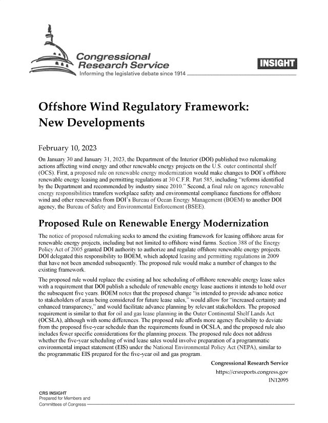 handle is hein.crs/govekof0001 and id is 1 raw text is: Congressional                                                     ____
R afesearch Service
Offshore Wind Regulatory Framework:
New Developments
February 10, 2023
On January 30 and January 31, 2023, the Department of the Interior (DOI) published two rulemaking
actions affecting wind energy and other renewable energy projects on the U.S. outer continental shelf
(OCS). First, a proposed rule on renewable energy modernization would make changes to DOI's offshore
renewable energy leasing and permitting regulations at 30 C.F.R. Part 585, including reforms identified
by the Department and recommended by industry since 2010. Second, a final rule on agency renewable
energy responsibilities transfers workplace safety and environmental compliance functions for offshore
wind and other renewables from DOI's Bureau of Ocean Energy Management (BOEM) to another DOI
agency, the Bureau of Safety and Environmental Enforcement (BSEE).
Proposed Rule on Renewable Energy Modernization
The notice of proposed rulemaking seeks to amend the existing framework for leasing offshore areas for
renewable energy projects, including but not limited to offshore wind farms. Section 388 of the Energy
Policy Act of 2005 granted DOI authority to authorize and regulate offshore renewable energy projects.
DOI delegated this responsibility to BOEM, which adopted leasing and permitting regulations in 2009
that have not been amended subsequently. The proposed rule would make a number of changes to the
existing framework.
The proposed rule would replace the existing ad hoc scheduling of offshore renewable energy lease sales
with a requirement that DOI publish a schedule of renewable energy lease auctions it intends to hold over
the subsequent five years. BOEM notes that the proposed change is intended to provide advance notice
to stakeholders of areas being considered for future lease sales, would allow for increased certainty and
enhanced transparency, and would facilitate advance planning by relevant stakeholders. The proposed
requirement is similar to that for oil and gas lease planning in the Outer Continental Shelf Lands Act
(OCSLA), although with some differences. The proposed rule affords more agency flexibility to deviate
from the proposed five-year schedule than the requirements found in OCSLA, and the proposed rule also
includes fewer specific considerations for the planning process. The proposed rule does not address
whether the five-year scheduling of wind lease sales would involve preparation of a programmatic
environmental impact statement (EIS) under the National Environmental Policy Act (NEPA), similar to
the programmatic EIS prepared for the five-year oil and gas program.
Congressional Research Service
https://crsreports.congress.gov
IN12095
CRS INSIGHT
Prepared for Members and
Committees of Congress


