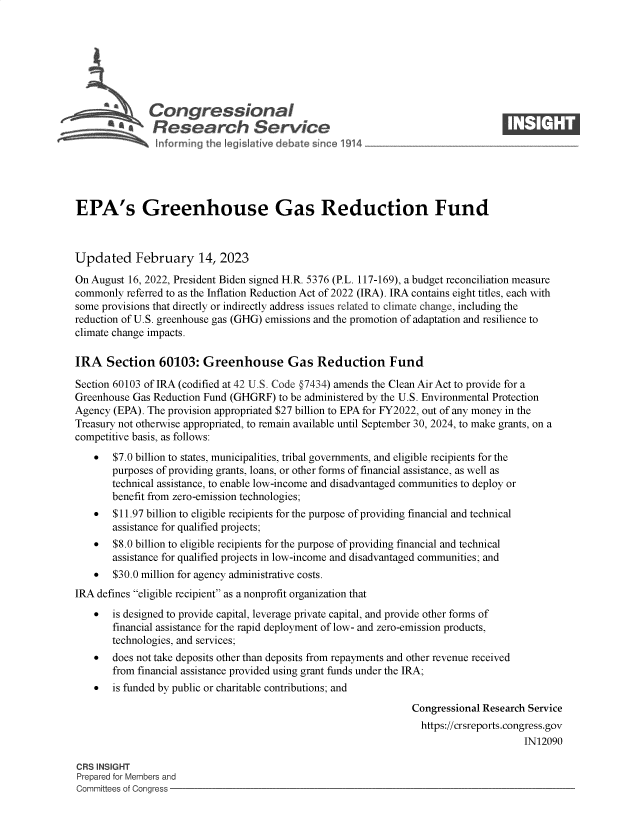handle is hein.crs/govekpg0001 and id is 1 raw text is: sgCongressional                                                         ____
R .fesearch Service
EPA's Greenhouse Gas Reduction Fund
Updated February 14, 2023
On August 16, 2022, President Biden signed H.R. 5376 (P.L. 117-169), a budget reconciliation measure
commonly referred to as the Inflation Reduction Act of 2022 (IRA). IRA contains eight titles, each with
some provisions that directly or indirectly address issues related to climate change, including the
reduction of U.S. greenhouse gas (GHG) emissions and the promotion of adaptation and resilience to
climate change impacts.
IRA Section 60103: Greenhouse Gas Reduction Fund
Section 60103 of IRA (codified at 42 U.S. Code §7434) amends the Clean Air Act to provide for a
Greenhouse Gas Reduction Fund (GHGRF) to be administered by the U.S. Environmental Protection
Agency (EPA). The provision appropriated $27 billion to EPA for FY2022, out of any money in the
Treasury not otherwise appropriated, to remain available until September 30, 2024, to make grants, on a
competitive basis, as follows:
* $7.0 billion to states, municipalities, tribal governments, and eligible recipients for the
purposes of providing grants, loans, or other forms of financial assistance, as well as
technical assistance, to enable low-income and disadvantaged communities to deploy or
benefit from zero-emission technologies;
* $11.97 billion to eligible recipients for the purpose of providing financial and technical
assistance for qualified projects;
* $8.0 billion to eligible recipients for the purpose of providing financial and technical
assistance for qualified projects in low-income and disadvantaged communities; and
* $30.0 million for agency administrative costs.
IRA defines eligible recipient as a nonprofit organization that
  is designed to provide capital, leverage private capital, and provide other forms of
financial assistance for the rapid deployment of low- and zero-emission products,
technologies, and services;
 does not take deposits other than deposits from repayments and other revenue received
from financial assistance provided using grant funds under the IRA;
 is funded by public or charitable contributions; and
Congressional Research Service
https://crsreports.congress.gov
IN12090
CRS INSIGHT
Prepared for Members and
Committees of Congress



