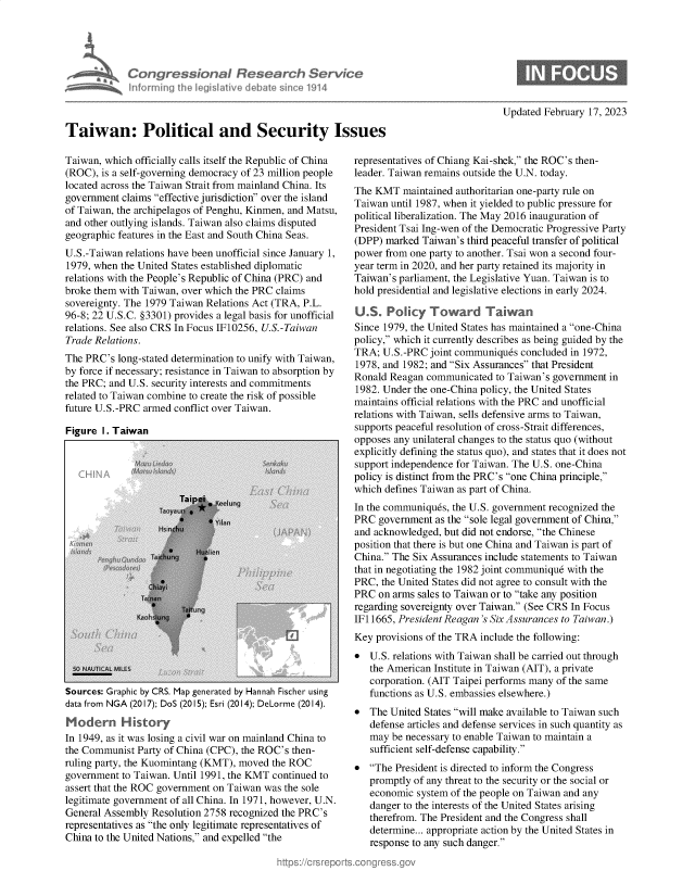 handle is hein.crs/govekqh0001 and id is 1 raw text is: Congressional Research Service
infwrring the iegislative debate since 1914
Taiwan: Political and Security Issues

Taiwan, which officially calls itself the Republic of China
(ROC), is a self-governing democracy of 23 million people
located across the Taiwan Strait from mainland China. Its
government claims effective jurisdiction over the island
of Taiwan, the archipelagos of Penghu, Kinmen, and Matsu,
and other outlying islands. Taiwan also claims disputed
geographic features in the East and South China Seas.
U.S.-Taiwan relations have been unofficial since January 1,
1979, when the United States established diplomatic
relations with the People's Republic of China (PRC) and
broke them with Taiwan, over which the PRC claims
sovereignty. The 1979 Taiwan Relations Act (TRA, P.L.
96-8; 22 U.S.C. §3301) provides a legal basis for unofficial
relations. See also CRS In Focus IF10256, U.S.-Taiwan
Trade Relations.
The PRC's long-stated determination to unify with Taiwan,
by force if necessary; resistance in Taiwan to absorption by
the PRC; and U.S. security interests and commitments
related to Taiwan combine to create the risk of possible
future U.S.-PRC armed conflict over Taiwan.

Figure I. Taiwan

Sources: Graphic by CRS. Map generated by Hannah Fischer using
data from NGA (2017); DoS (2015); Esri (2014); DeLorme (2014).
Modern Hkitory
In 1949, as it was losing a civil war on mainland China to
the Communist Party of China (CPC), the ROC's then-
ruling party, the Kuomintang (KMT), moved the ROC
government to Taiwan. Until 1991, the KMT continued to
assert that the ROC government on Taiwan was the sole
legitimate government of all China. In 1971, however, U.N.
General Assembly Resolution 2758 recognized the PRC's
representatives as the only legitimate representatives of
China to the United Nations, and expelled the

Updated February 17, 2023

representatives of Chiang Kai-shek, the ROC's then-
leader. Taiwan remains outside the U.N. today.
The KMT maintained authoritarian one-party rule on
Taiwan until 1987, when it yielded to public pressure for
political liberalization. The May 2016 inauguration of
President Tsai Ing-wen of the Democratic Progressive Party
(DPP) marked Taiwan's third peaceful transfer of political
power from one party to another. Tsai won a second four-
year term in 2020, and her party retained its majority in
Taiwan's parliament, the Legislative Yuan. Taiwan is to
hold presidential and legislative elections in early 2024.
U.S. Policy Toward Taiwan
Since 1979, the United States has maintained a one-China
policy, which it currently describes as being guided by the
TRA; U.S.-PRC joint communiquds concluded in 1972,
1978, and 1982; and Six Assurances that President
Ronald Reagan communicated to Taiwan's government in
1982. Under the one-China policy, the United States
maintains official relations with the PRC and unofficial
relations with Taiwan, sells defensive arms to Taiwan,
supports peaceful resolution of cross-Strait differences,
opposes any unilateral changes to the status quo (without
explicitly defining the status quo), and states that it does not
support independence for Taiwan. The U.S. one-China
policy is distinct from the PRC's one China principle,
which defines Taiwan as part of China.
In the communiques, the U.S. government recognized the
PRC government as the sole legal government of China,
and acknowledged, but did not endorse, the Chinese
position that there is but one China and Taiwan is part of
China. The Six Assurances include statements to Taiwan
that in negotiating the 1982 joint communique with the
PRC, the United States did not agree to consult with the
PRC on arms sales to Taiwan or to take any position
regarding sovereignty over Taiwan. (See CRS In Focus
IF11665, President Reagan's Six Assurances to Taiwan.)
Key provisions of the TRA include the following:
 U.S. relations with Taiwan shall be carried out through
the American Institute in Taiwan (AIT), a private
corporation. (AIT Taipei performs many of the same
functions as U.S. embassies elsewhere.)
 The United States will make available to Taiwan such
defense articles and defense services in such quantity as
may be necessary to enable Taiwan to maintain a
sufficient self-defense capability.
 The President is directed to inform the Congress
promptly of any threat to the security or the social or
economic system of the people on Taiwan and any
danger to the interests of the United States arising
therefrom. The President and the Congress shall
determine... appropriate action by the United States in
response to any such danger.


