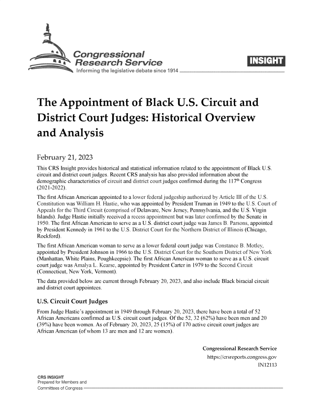 handle is hein.crs/govekqi0001 and id is 1 raw text is: Congressional                                                     ____
R Fesearch Service
The Appointment of Black U.S. Circuit and
District Court Judges: Historical Overview
and Analysis
February 21, 2023
This CRS Insight provides historical and statistical information related to the appointment of Black U.S.
circuit and district court judges. Recent CRS analysis has also provided information about the
demographic characteristics of circuit and district court judges confirmed during the 117th Congress
(2021-2022).
The first African American appointed to a lower federal judgeship authorized by Article III of the U.S.
Constitution was William H. Hastie, who was appointed by President Truman in 1949 to the U.S. Court of
Appeals for the Third Circuit (comprised of Delaware, New Jersey, Pennsylvania, and the U.S. Virgin
Islands). Judge Hastie initially received a recess appointment but was later confirmed by the Senate in
1950. The first African American to serve as a U.S. district court judge was James B. Parsons, appointed
by President Kennedy in 1961 to the U.S. District Court for the Northern District of Illinois (Chicago,
Rockford).
The first African American woman to serve as a lower federal court judge was Constance B. Motley,
appointed by President Johnson in 1966 to the U.S. District Court for the Southern District of New York
(Manhattan, White Plains, Poughkeepsie). The first African American woman to serve as a U.S. circuit
court judge was Amalya L. Kearse, appointed by President Carter in 1979 to the Second Circuit
(Connecticut, New York, Vermont).
The data provided below are current through February 20, 2023, and also include Black biracial circuit
and district court appointees.
U.S. Circuit Court Judges
From Judge Hastie's appointment in 1949 through February 20, 2023, there have been a total of 52
African Americans confirmed as U.S. circuit court judges. Of the 52, 32 (62%) have been men and 20
(39%) have been women. As of February 20, 2023, 25 (15%) of 170 active circuit court judges are
African American (of whom 13 are men and 12 are women).
Congressional Research Service
https://crsreports.congress.gov
IN12113
CRS INSIGHT
Prepared for Members and
Committees of Congress


